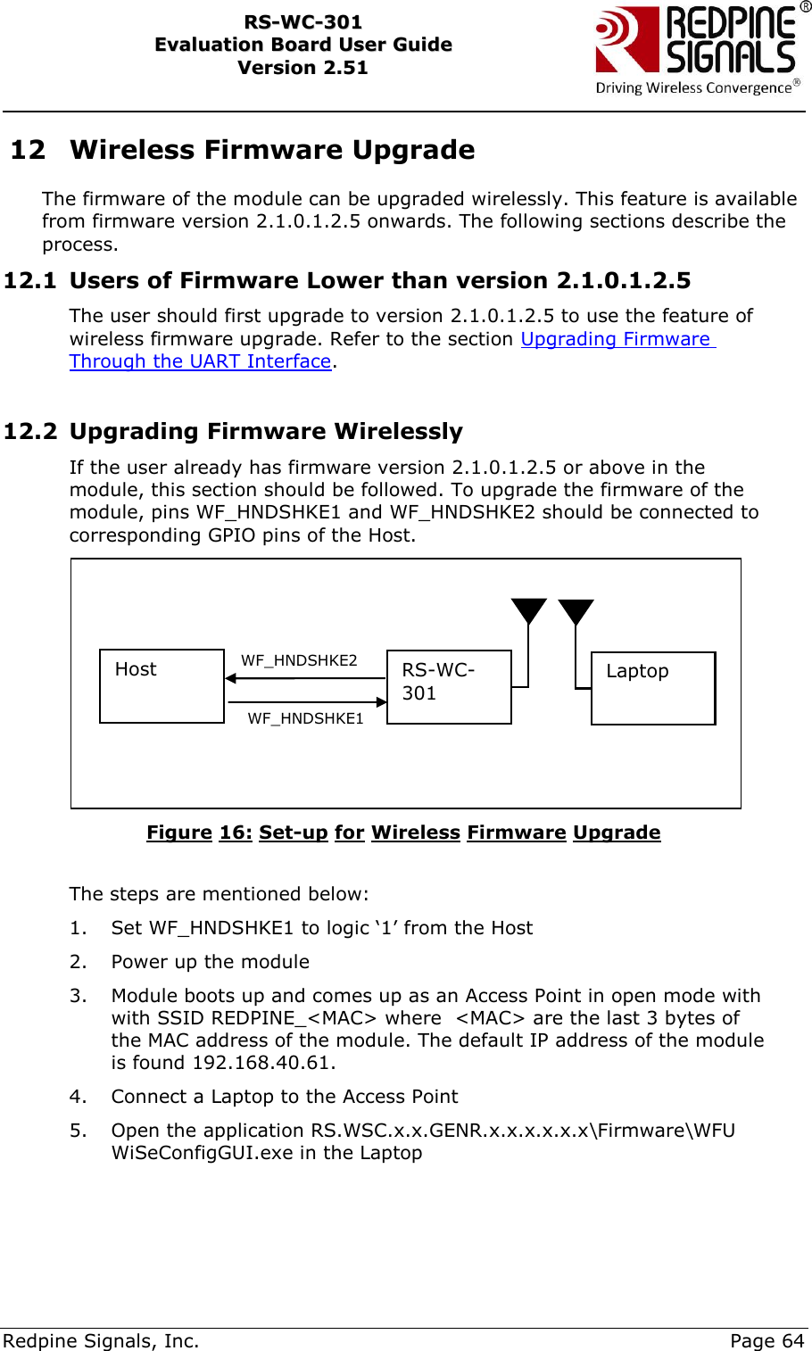     Redpine Signals, Inc.     Page 64 RRSS--WWCC--330011    EEvvaalluuaattiioonn  BBooaarrdd  UUsseerr  GGuuiiddee  VVeerrssiioonn  22..5511    12 Wireless Firmware Upgrade The firmware of the module can be upgraded wirelessly. This feature is available from firmware version 2.1.0.1.2.5 onwards. The following sections describe the process. 12.1 Users of Firmware Lower than version 2.1.0.1.2.5 The user should first upgrade to version 2.1.0.1.2.5 to use the feature of wireless firmware upgrade. Refer to the section Upgrading Firmware Through the UART Interface.   12.2 Upgrading Firmware Wirelessly  If the user already has firmware version 2.1.0.1.2.5 or above in the module, this section should be followed. To upgrade the firmware of the module, pins WF_HNDSHKE1 and WF_HNDSHKE2 should be connected to corresponding GPIO pins of the Host.  Figure 16: Set-up for Wireless Firmware Upgrade  The steps are mentioned below: 1. Set WF_HNDSHKE1 to logic „1‟ from the Host 2. Power up the module 3. Module boots up and comes up as an Access Point in open mode with with SSID REDPINE_&lt;MAC&gt; where  &lt;MAC&gt; are the last 3 bytes of the MAC address of the module. The default IP address of the module is found 192.168.40.61.  4. Connect a Laptop to the Access Point 5. Open the application RS.WSC.x.x.GENR.x.x.x.x.x.x\Firmware\WFU WiSeConfigGUI.exe in the Laptop Host RS-WC-301 Laptop WF_HNDSHKE2 WF_HNDSHKE1 