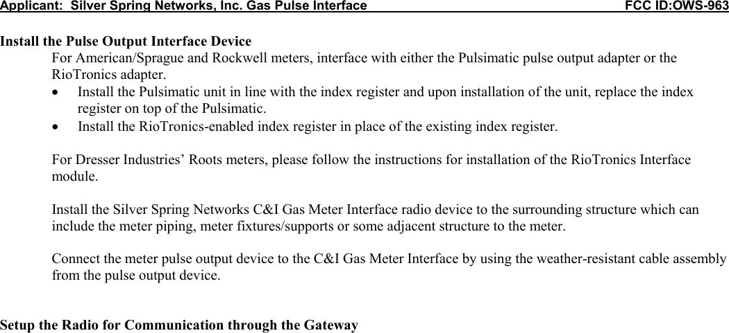 Applicant:  Silver Spring Networks, Inc. Gas Pulse Interface                                                            FCC ID:OWS-963  Install the Pulse Output Interface Device For American/Sprague and Rockwell meters, interface with either the Pulsimatic pulse output adapter or the RioTronics adapter. &bull; Install the Pulsimatic unit in line with the index register and upon installation of the unit, replace the index register on top of the Pulsimatic. &bull; Install the RioTronics-enabled index register in place of the existing index register.  For Dresser Industries&rsquo; Roots meters, please follow the instructions for installation of the RioTronics Interface module.  Install the Silver Spring Networks C&amp;I Gas Meter Interface radio device to the surrounding structure which can include the meter piping, meter fixtures/supports or some adjacent structure to the meter.  Connect the meter pulse output device to the C&amp;I Gas Meter Interface by using the weather-resistant cable assembly from the pulse output device.   Setup the Radio for Communication through the Gateway                                      