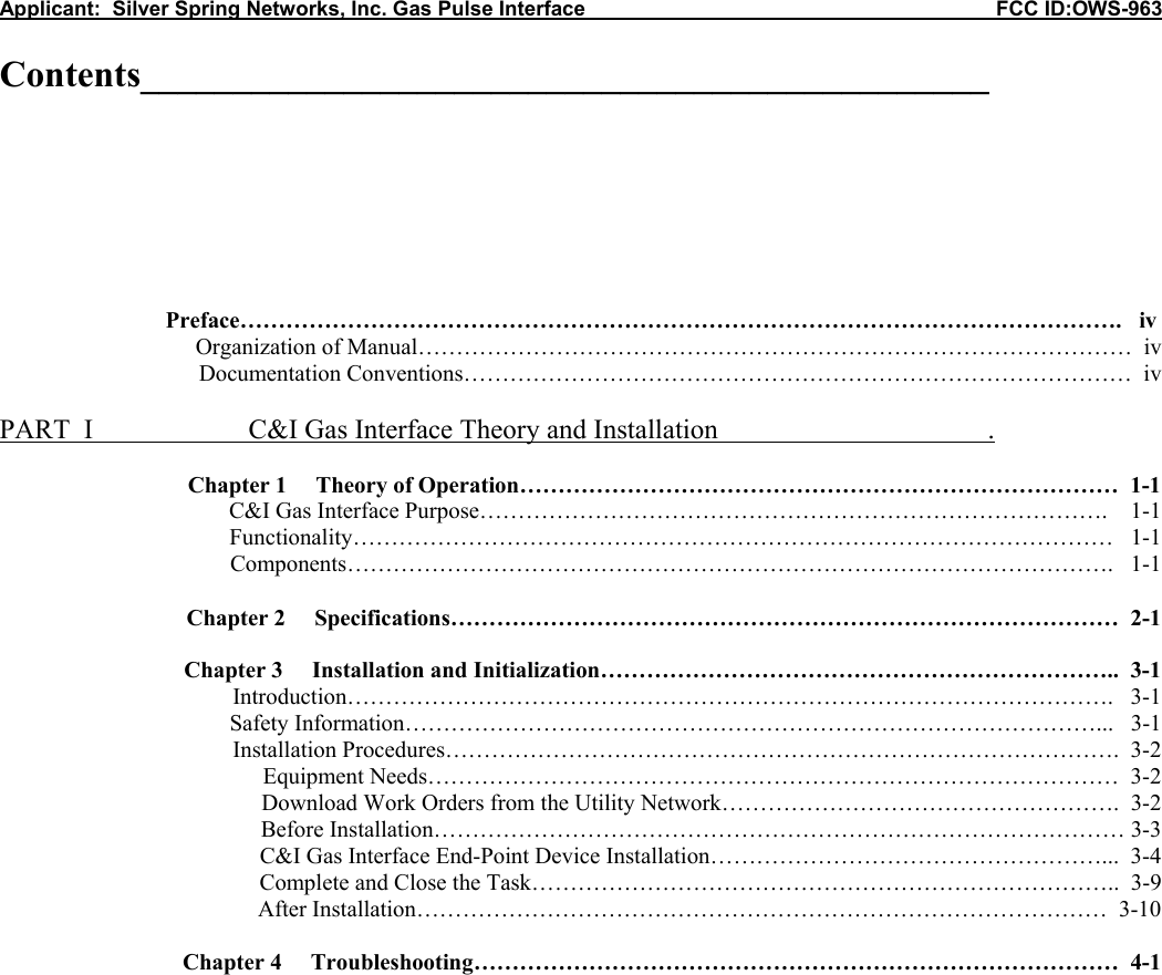 Applicant:  Silver Spring Networks, Inc. Gas Pulse Interface                                                            FCC ID:OWS-963  Contents______________________________________________      Preface&hellip;&hellip;&hellip;&hellip;&hellip;&hellip;&hellip;&hellip;&hellip;&hellip;&hellip;&hellip;&hellip;&hellip;&hellip;&hellip;&hellip;&hellip;&hellip;&hellip;&hellip;&hellip;&hellip;&hellip;&hellip;&hellip;&hellip;&hellip;&hellip;&hellip;&hellip;&hellip;&hellip;&hellip;&hellip;&hellip;&hellip;&hellip;.   iv       Organization of Manual&hellip;&hellip;&hellip;&hellip;&hellip;&hellip;&hellip;&hellip;&hellip;&hellip;&hellip;&hellip;&hellip;&hellip;&hellip;&hellip;&hellip;&hellip;&hellip;&hellip;&hellip;&hellip;&hellip;&hellip;&hellip;&hellip;&hellip;&hellip;&hellip;&hellip;&hellip;  iv      Documentation Conventions&hellip;&hellip;&hellip;&hellip;&hellip;&hellip;&hellip;&hellip;&hellip;&hellip;&hellip;&hellip;&hellip;&hellip;&hellip;&hellip;&hellip;&hellip;&hellip;&hellip;&hellip;&hellip;&hellip;&hellip;&hellip;&hellip;&hellip;&hellip;&hellip;  iv  PART  I    C&amp;I Gas Interface Theory and Installation                                       .   Chapter 1     Theory of Operation&hellip;&hellip;&hellip;&hellip;&hellip;&hellip;&hellip;&hellip;&hellip;&hellip;&hellip;&hellip;&hellip;&hellip;&hellip;&hellip;&hellip;&hellip;&hellip;&hellip;&hellip;&hellip;&hellip;&hellip;&hellip;&hellip;  1-1           C&amp;I Gas Interface Purpose&hellip;&hellip;&hellip;&hellip;&hellip;&hellip;&hellip;&hellip;&hellip;&hellip;&hellip;&hellip;&hellip;&hellip;&hellip;&hellip;&hellip;&hellip;&hellip;&hellip;&hellip;&hellip;&hellip;&hellip;&hellip;&hellip;&hellip;.    1-1 Functionality&hellip;&hellip;&hellip;&hellip;&hellip;&hellip;&hellip;&hellip;&hellip;&hellip;&hellip;&hellip;&hellip;&hellip;&hellip;&hellip;&hellip;&hellip;&hellip;&hellip;&hellip;&hellip;&hellip;&hellip;&hellip;&hellip;&hellip;&hellip;&hellip;&hellip;&hellip;&hellip;&hellip;   1-1 Components&hellip;&hellip;&hellip;&hellip;&hellip;&hellip;&hellip;&hellip;&hellip;&hellip;&hellip;&hellip;&hellip;&hellip;&hellip;&hellip;&hellip;&hellip;&hellip;&hellip;&hellip;&hellip;&hellip;&hellip;&hellip;&hellip;&hellip;&hellip;&hellip;&hellip;&hellip;&hellip;&hellip;.   1-1  Chapter 2     Specifications&hellip;&hellip;&hellip;&hellip;&hellip;&hellip;&hellip;&hellip;&hellip;&hellip;&hellip;&hellip;&hellip;&hellip;&hellip;&hellip;&hellip;&hellip;&hellip;&hellip;&hellip;&hellip;&hellip;&hellip;&hellip;&hellip;&hellip;&hellip;&hellip;  2-1  Chapter 3     Installation and Initialization&hellip;&hellip;&hellip;&hellip;&hellip;&hellip;&hellip;&hellip;&hellip;&hellip;&hellip;&hellip;&hellip;&hellip;&hellip;&hellip;&hellip;&hellip;&hellip;&hellip;&hellip;&hellip;..  3-1 Introduction&hellip;&hellip;&hellip;&hellip;&hellip;&hellip;&hellip;&hellip;&hellip;&hellip;&hellip;&hellip;&hellip;&hellip;&hellip;&hellip;&hellip;&hellip;&hellip;&hellip;&hellip;&hellip;&hellip;&hellip;&hellip;&hellip;&hellip;&hellip;&hellip;&hellip;&hellip;&hellip;&hellip;.   3-1 Safety Information&hellip;&hellip;&hellip;&hellip;&hellip;&hellip;&hellip;&hellip;&hellip;&hellip;&hellip;&hellip;&hellip;&hellip;&hellip;&hellip;&hellip;&hellip;&hellip;&hellip;&hellip;&hellip;&hellip;&hellip;&hellip;&hellip;&hellip;&hellip;&hellip;&hellip;...   3-1 Installation Procedures&hellip;&hellip;&hellip;&hellip;&hellip;&hellip;&hellip;&hellip;&hellip;&hellip;&hellip;&hellip;&hellip;&hellip;&hellip;&hellip;&hellip;&hellip;&hellip;&hellip;&hellip;&hellip;&hellip;&hellip;&hellip;&hellip;&hellip;&hellip;&hellip;.  3-2 Equipment Needs&hellip;&hellip;&hellip;&hellip;&hellip;&hellip;&hellip;&hellip;&hellip;&hellip;&hellip;&hellip;&hellip;&hellip;&hellip;&hellip;&hellip;&hellip;&hellip;&hellip;&hellip;&hellip;&hellip;&hellip;&hellip;&hellip;&hellip;&hellip;&hellip;&hellip;  3-2 Download Work Orders from the Utility Network&hellip;&hellip;&hellip;&hellip;&hellip;&hellip;&hellip;&hellip;&hellip;&hellip;&hellip;&hellip;&hellip;&hellip;&hellip;&hellip;&hellip;.  3-2 Before Installation&hellip;&hellip;&hellip;&hellip;&hellip;&hellip;&hellip;&hellip;&hellip;&hellip;&hellip;&hellip;&hellip;&hellip;&hellip;&hellip;&hellip;&hellip;&hellip;&hellip;&hellip;&hellip;&hellip;&hellip;&hellip;&hellip;&hellip;&hellip;&hellip;&hellip; 3-3 C&amp;I Gas Interface End-Point Device Installation&hellip;&hellip;&hellip;&hellip;&hellip;&hellip;&hellip;&hellip;&hellip;&hellip;&hellip;&hellip;&hellip;&hellip;&hellip;&hellip;&hellip;...  3-4 Complete and Close the Task&hellip;&hellip;&hellip;&hellip;&hellip;&hellip;&hellip;&hellip;&hellip;&hellip;&hellip;&hellip;&hellip;&hellip;&hellip;&hellip;&hellip;&hellip;&hellip;&hellip;&hellip;&hellip;&hellip;&hellip;&hellip;..  3-9 After Installation&hellip;&hellip;&hellip;&hellip;&hellip;&hellip;&hellip;&hellip;&hellip;&hellip;&hellip;&hellip;&hellip;&hellip;&hellip;&hellip;&hellip;&hellip;&hellip;&hellip;&hellip;&hellip;&hellip;&hellip;&hellip;&hellip;&hellip;&hellip;&hellip;&hellip;  3-10  Chapter 4     Troubleshooting&hellip;&hellip;&hellip;&hellip;&hellip;&hellip;&hellip;&hellip;&hellip;&hellip;&hellip;&hellip;&hellip;&hellip;&hellip;&hellip;&hellip;&hellip;&hellip;&hellip;&hellip;&hellip;&hellip;&hellip;&hellip;&hellip;&hellip;&hellip;  4-1                      