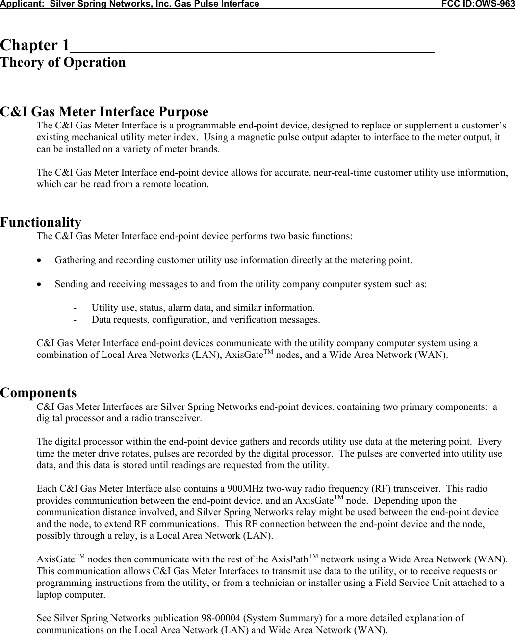 Applicant:  Silver Spring Networks, Inc. Gas Pulse Interface                                                            FCC ID:OWS-963   Chapter 1___________________________________________________ Theory of Operation   C&amp;I Gas Meter Interface Purpose The C&amp;I Gas Meter Interface is a programmable end-point device, designed to replace or supplement a customer&rsquo;s existing mechanical utility meter index.  Using a magnetic pulse output adapter to interface to the meter output, it can be installed on a variety of meter brands.  The C&amp;I Gas Meter Interface end-point device allows for accurate, near-real-time customer utility use information, which can be read from a remote location.   Functionality  The C&amp;I Gas Meter Interface end-point device performs two basic functions:  &bull; Gathering and recording customer utility use information directly at the metering point.  &bull; Sending and receiving messages to and from the utility company computer system such as:  - Utility use, status, alarm data, and similar information. - Data requests, configuration, and verification messages.  C&amp;I Gas Meter Interface end-point devices communicate with the utility company computer system using a combination of Local Area Networks (LAN), AxisGateTM nodes, and a Wide Area Network (WAN).   Components C&amp;I Gas Meter Interfaces are Silver Spring Networks end-point devices, containing two primary components:  a digital processor and a radio transceiver.  The digital processor within the end-point device gathers and records utility use data at the metering point.  Every time the meter drive rotates, pulses are recorded by the digital processor.  The pulses are converted into utility use data, and this data is stored until readings are requested from the utility.  Each C&amp;I Gas Meter Interface also contains a 900MHz two-way radio frequency (RF) transceiver.  This radio provides communication between the end-point device, and an AxisGateTM node.  Depending upon the communication distance involved, and Silver Spring Networks relay might be used between the end-point device and the node, to extend RF communications.  This RF connection between the end-point device and the node, possibly through a relay, is a Local Area Network (LAN).  AxisGateTM nodes then communicate with the rest of the AxisPathTM network using a Wide Area Network (WAN).  This communication allows C&amp;I Gas Meter Interfaces to transmit use data to the utility, or to receive requests or programming instructions from the utility, or from a technician or installer using a Field Service Unit attached to a laptop computer.  See Silver Spring Networks publication 98-00004 (System Summary) for a more detailed explanation of communications on the Local Area Network (LAN) and Wide Area Network (WAN).   