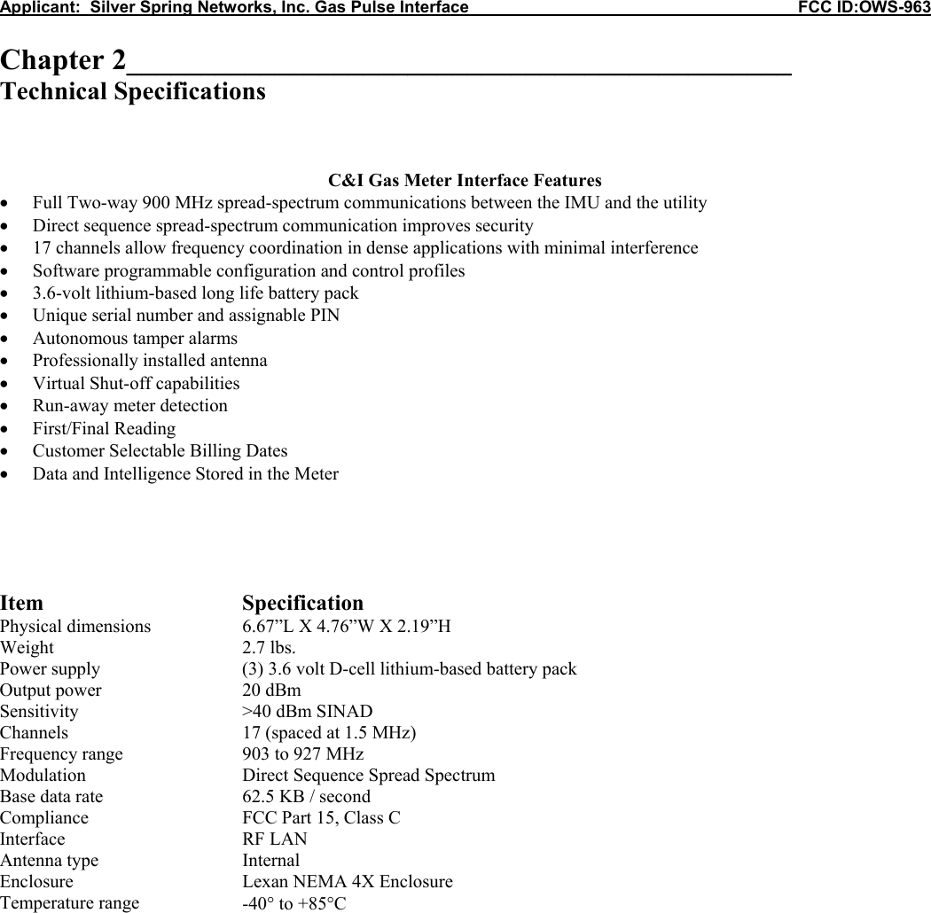 Applicant:  Silver Spring Networks, Inc. Gas Pulse Interface                                                            FCC ID:OWS-963  Chapter 2_____________________________________________ Technical Specifications    C&amp;I Gas Meter Interface Features &bull; Full Two-way 900 MHz spread-spectrum communications between the IMU and the utility &bull; Direct sequence spread-spectrum communication improves security &bull; 17 channels allow frequency coordination in dense applications with minimal interference &bull; Software programmable configuration and control profiles &bull; 3.6-volt lithium-based long life battery pack &bull; Unique serial number and assignable PIN &bull; Autonomous tamper alarms &bull; Professionally installed antenna &bull; Virtual Shut-off capabilities &bull; Run-away meter detection &bull; First/Final Reading &bull; Customer Selectable Billing Dates &bull; Data and Intelligence Stored in the Meter      Item Specification Physical dimensions  6.67&rdquo;L X 4.76&rdquo;W X 2.19&rdquo;H Weight 2.7 lbs. Power supply  (3) 3.6 volt D-cell lithium-based battery pack  Output power  20 dBm Sensitivity  >40 dBm SINAD Channels  17 (spaced at 1.5 MHz) Frequency range  903 to 927 MHz Modulation  Direct Sequence Spread Spectrum Base data rate  62.5 KB / second Compliance  FCC Part 15, Class C Interface RF LAN Antenna type  Internal Enclosure  Lexan NEMA 4X Enclosure Temperature range  -40&deg; to +85&deg;C            