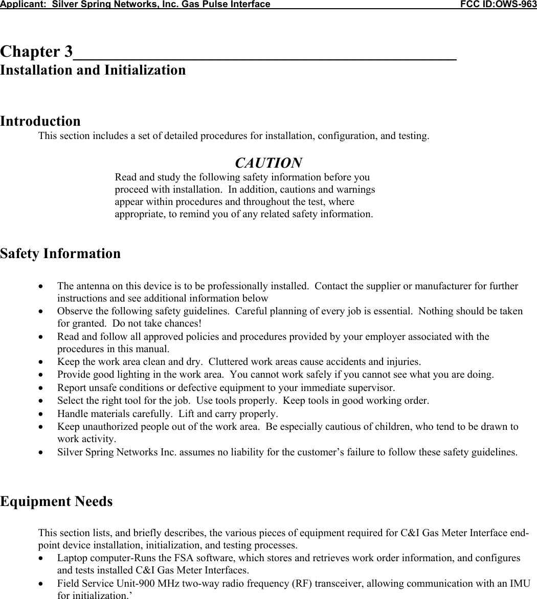 Applicant:  Silver Spring Networks, Inc. Gas Pulse Interface                                                            FCC ID:OWS-963   Chapter 3_____________________________________________ Installation and Initialization   Introduction  This section includes a set of detailed procedures for installation, configuration, and testing.  CAUTION Read and study the following safety information before you proceed with installation.  In addition, cautions and warnings appear within procedures and throughout the test, where appropriate, to remind you of any related safety information.   Safety Information  &bull; The antenna on this device is to be professionally installed.  Contact the supplier or manufacturer for further instructions and see additional information below &bull; Observe the following safety guidelines.  Careful planning of every job is essential.  Nothing should be taken for granted.  Do not take chances! &bull; Read and follow all approved policies and procedures provided by your employer associated with the procedures in this manual. &bull; Keep the work area clean and dry.  Cluttered work areas cause accidents and injuries. &bull; Provide good lighting in the work area.  You cannot work safely if you cannot see what you are doing. &bull; Report unsafe conditions or defective equipment to your immediate supervisor. &bull; Select the right tool for the job.  Use tools properly.  Keep tools in good working order. &bull; Handle materials carefully.  Lift and carry properly. &bull; Keep unauthorized people out of the work area.  Be especially cautious of children, who tend to be drawn to work activity. &bull; Silver Spring Networks Inc. assumes no liability for the customer&rsquo;s failure to follow these safety guidelines.   Equipment Needs  This section lists, and briefly describes, the various pieces of equipment required for C&amp;I Gas Meter Interface end-point device installation, initialization, and testing processes. &bull; Laptop computer-Runs the FSA software, which stores and retrieves work order information, and configures and tests installed C&amp;I Gas Meter Interfaces. &bull; Field Service Unit-900 MHz two-way radio frequency (RF) transceiver, allowing communication with an IMU for initialization.&rsquo;      