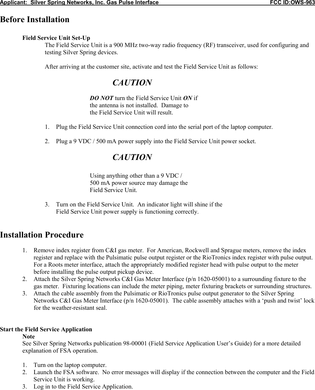 Applicant:  Silver Spring Networks, Inc. Gas Pulse Interface                                                            FCC ID:OWS-963  Before Installation   Field Service Unit Set-Up The Field Service Unit is a 900 MHz two-way radio frequency (RF) transceiver, used for configuring and testing Silver Spring devices.      After arriving at the customer site, activate and test the Field Service Unit as follows:       CAUTION      DO NOT turn the Field Service Unit ON if     the antenna is not installed.  Damage to     the Field Service Unit will result.  1. Plug the Field Service Unit connection cord into the serial port of the laptop computer.  2. Plug a 9 VDC / 500 mA power supply into the Field Service Unit power socket.  CAUTION      Using anything other than a 9 VDC /  500 mA power source may damage the     Field Service Unit.  3. Turn on the Field Service Unit.  An indicator light will shine if the  Field Service Unit power supply is functioning correctly.   Installation Procedure  1. Remove index register from C&amp;I gas meter.  For American, Rockwell and Sprague meters, remove the index register and replace with the Pulsimatic pulse output register or the RioTronics index register with pulse output.  For a Roots meter interface, attach the appropriately modified register head with pulse output to the meter before installing the pulse output pickup device. 2. Attach the Silver Spring Networks C&amp;I Gas Meter Interface (p/n 1620-05001) to a surrounding fixture to the gas meter.  Fixturing locations can include the meter piping, meter fixturing brackets or surrounding structures.  3. Attach the cable assembly from the Pulsimatic or RioTronics pulse output generator to the Silver Spring Networks C&amp;I Gas Meter Interface (p/n 1620-05001).  The cable assembly attaches with a &lsquo;push and twist&rsquo; lock for the weather-resistant seal.   Start the Field Service Application  Note See Silver Spring Networks publication 98-00001 (Field Service Application User&rsquo;s Guide) for a more detailed explanation of FSA operation.  1. Turn on the laptop computer. 2. Launch the FSA software.  No error messages will display if the connection between the computer and the Field Service Unit is working. 3. Log in to the Field Service Application.  