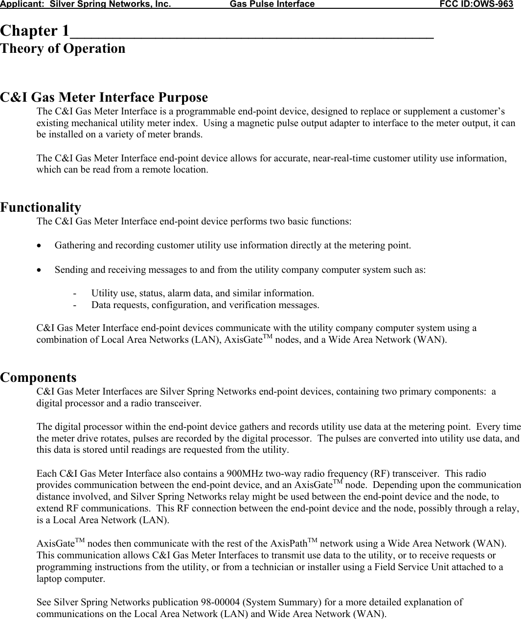 Applicant:  Silver Spring Networks, Inc.                       Gas Pulse Interface                                                 FCC ID:OWS-963  Chapter 1___________________________________________________ Theory of Operation   C&amp;I Gas Meter Interface Purpose The C&amp;I Gas Meter Interface is a programmable end-point device, designed to replace or supplement a customer&rsquo;s existing mechanical utility meter index.  Using a magnetic pulse output adapter to interface to the meter output, it can be installed on a variety of meter brands.  The C&amp;I Gas Meter Interface end-point device allows for accurate, near-real-time customer utility use information, which can be read from a remote location.   Functionality  The C&amp;I Gas Meter Interface end-point device performs two basic functions:  &bull; Gathering and recording customer utility use information directly at the metering point.  &bull; Sending and receiving messages to and from the utility company computer system such as:  - Utility use, status, alarm data, and similar information. - Data requests, configuration, and verification messages.  C&amp;I Gas Meter Interface end-point devices communicate with the utility company computer system using a combination of Local Area Networks (LAN), AxisGateTM nodes, and a Wide Area Network (WAN).   Components C&amp;I Gas Meter Interfaces are Silver Spring Networks end-point devices, containing two primary components:  a digital processor and a radio transceiver.  The digital processor within the end-point device gathers and records utility use data at the metering point.  Every time the meter drive rotates, pulses are recorded by the digital processor.  The pulses are converted into utility use data, and this data is stored until readings are requested from the utility.  Each C&amp;I Gas Meter Interface also contains a 900MHz two-way radio frequency (RF) transceiver.  This radio provides communication between the end-point device, and an AxisGateTM node.  Depending upon the communication distance involved, and Silver Spring Networks relay might be used between the end-point device and the node, to extend RF communications.  This RF connection between the end-point device and the node, possibly through a relay, is a Local Area Network (LAN).  AxisGateTM nodes then communicate with the rest of the AxisPathTM network using a Wide Area Network (WAN).  This communication allows C&amp;I Gas Meter Interfaces to transmit use data to the utility, or to receive requests or programming instructions from the utility, or from a technician or installer using a Field Service Unit attached to a laptop computer.  See Silver Spring Networks publication 98-00004 (System Summary) for a more detailed explanation of communications on the Local Area Network (LAN) and Wide Area Network (WAN).   