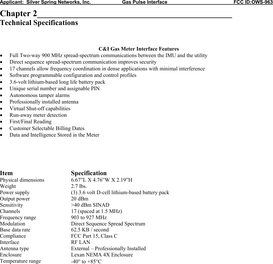Applicant:  Silver Spring Networks, Inc.                       Gas Pulse Interface                                                 FCC ID:OWS-963 Chapter 2_____________________________________________ Technical Specifications    C&amp;I Gas Meter Interface Features &bull; Full Two-way 900 MHz spread-spectrum communications between the IMU and the utility &bull; Direct sequence spread-spectrum communication improves security &bull; 17 channels allow frequency coordination in dense applications with minimal interference &bull; Software programmable configuration and control profiles &bull; 3.6-volt lithium-based long life battery pack &bull; Unique serial number and assignable PIN &bull; Autonomous tamper alarms &bull; Professionally installed antenna &bull; Virtual Shut-off capabilities &bull; Run-away meter detection &bull; First/Final Reading &bull; Customer Selectable Billing Dates &bull; Data and Intelligence Stored in the Meter      Item Specification Physical dimensions  6.67&rdquo;L X 4.76&rdquo;W X 2.19&rdquo;H Weight 2.7 lbs. Power supply  (3) 3.6 volt D-cell lithium-based battery pack  Output power  20 dBm Sensitivity  >40 dBm SINAD Channels  17 (spaced at 1.5 MHz) Frequency range  903 to 927 MHz Modulation  Direct Sequence Spread Spectrum Base data rate  62.5 KB / second Compliance  FCC Part 15, Class C Interface RF LAN Antenna type  External &ndash; Professionally Installed Enclosure  Lexan NEMA 4X Enclosure Temperature range  -40&deg; to +85&deg;C             