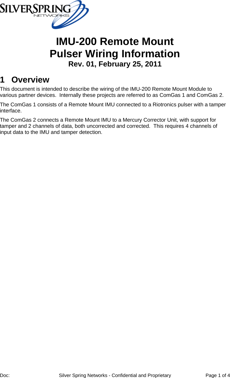 Doc: Silver Spring Networks - Confidential and Proprietary Page 1 of 4 IMU-200 Remote Mount Pulser Wiring Information Rev. 01, February 25, 2011 1 Overview This document is intended to describe the wiring of the IMU-200 Remote Mount Module to various partner devices. Internally these projects are referred to as ComGas 1 and ComGas 2. The ComGas 1 consists of a Remote Mount IMU connected to a Riotronics pulser with a tamper interface. The ComGas 2 connects a Remote Mount IMU to a Mercury Corrector Unit, with support for tamper and 2 channels of data, both uncorrected and corrected. This requires 4 channels of input data to the IMU and tamper detection.
