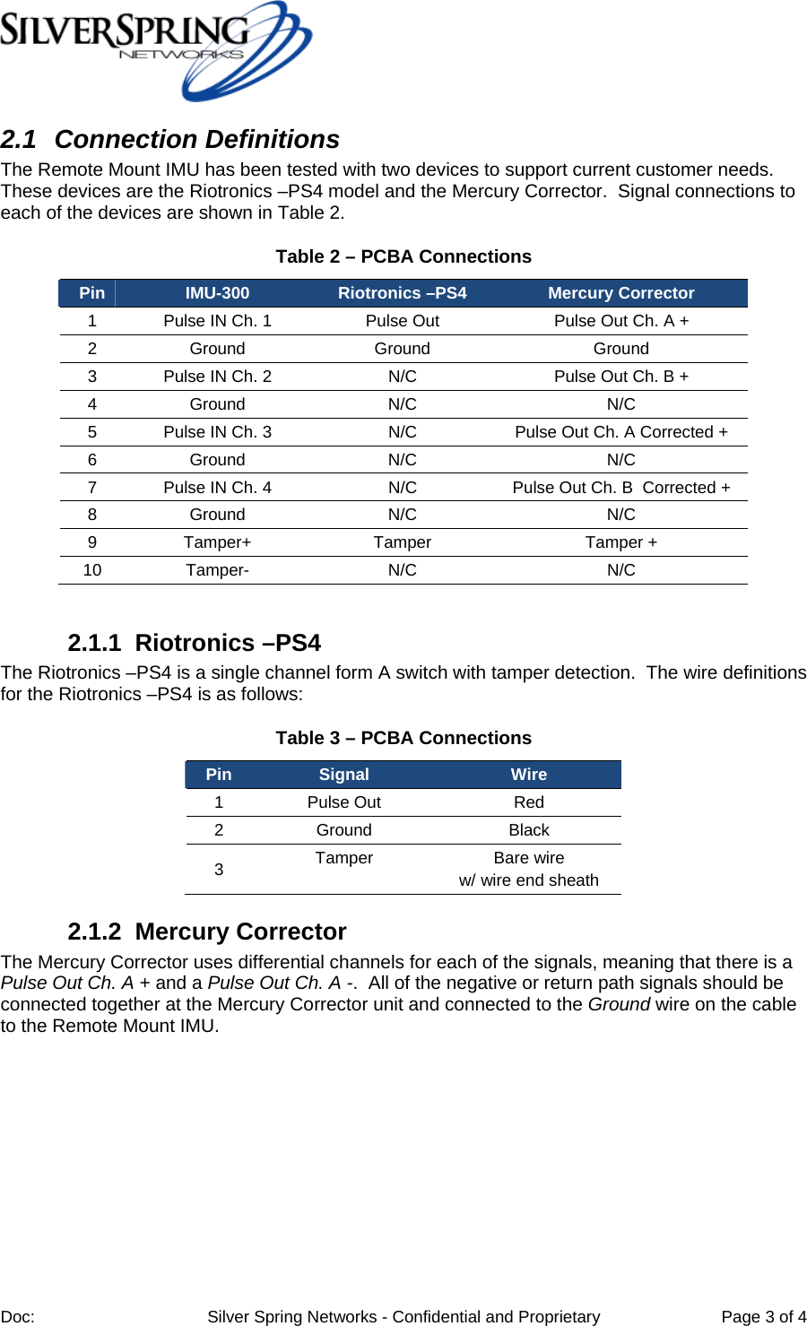 Doc: Silver Spring Networks - Confidential and Proprietary Page 3 of 4 2.1 Connection Definitions The Remote Mount IMU has been tested with two devices to support current customer needs. These devices are the Riotronics –PS4 model and the Mercury Corrector. Signal connections to each of the devices are shown in Table 2. Table 2 – PCBA Connections Pin IMU-300 Riotronics –PS4 Mercury Corrector 1 Pulse IN Ch. 1 Pulse Out Pulse Out Ch. A + 2 Ground Ground Ground 3 Pulse IN Ch. 2 N/C Pulse Out Ch. B + 4 Ground N/C N/C 5 Pulse IN Ch. 3 N/C Pulse Out Ch. A Corrected + 6 Ground N/C N/C 7 Pulse IN Ch. 4 N/C Pulse Out Ch. B Corrected + 8 Ground N/C N/C 9 Tamper+ Tamper Tamper + 10 Tamper- N/C N/C 2.1.1 Riotronics –PS4 The Riotronics –PS4 is a single channel form A switch with tamper detection. The wire definitions for the Riotronics –PS4 is as follows: Table 3 – PCBA Connections Pin Signal Wire 1 Pulse Out Red 2 Ground Black 3 Tamper Bare wire w/ wire end sheath 2.1.2 Mercury Corrector The Mercury Corrector uses differential channels for each of the signals, meaning that there is a Pulse Out Ch. A + and a Pulse Out Ch. A -. All of the negative or return path signals should be connected together at the Mercury Corrector unit and connected to the Ground wire on the cable to the Remote Mount IMU.