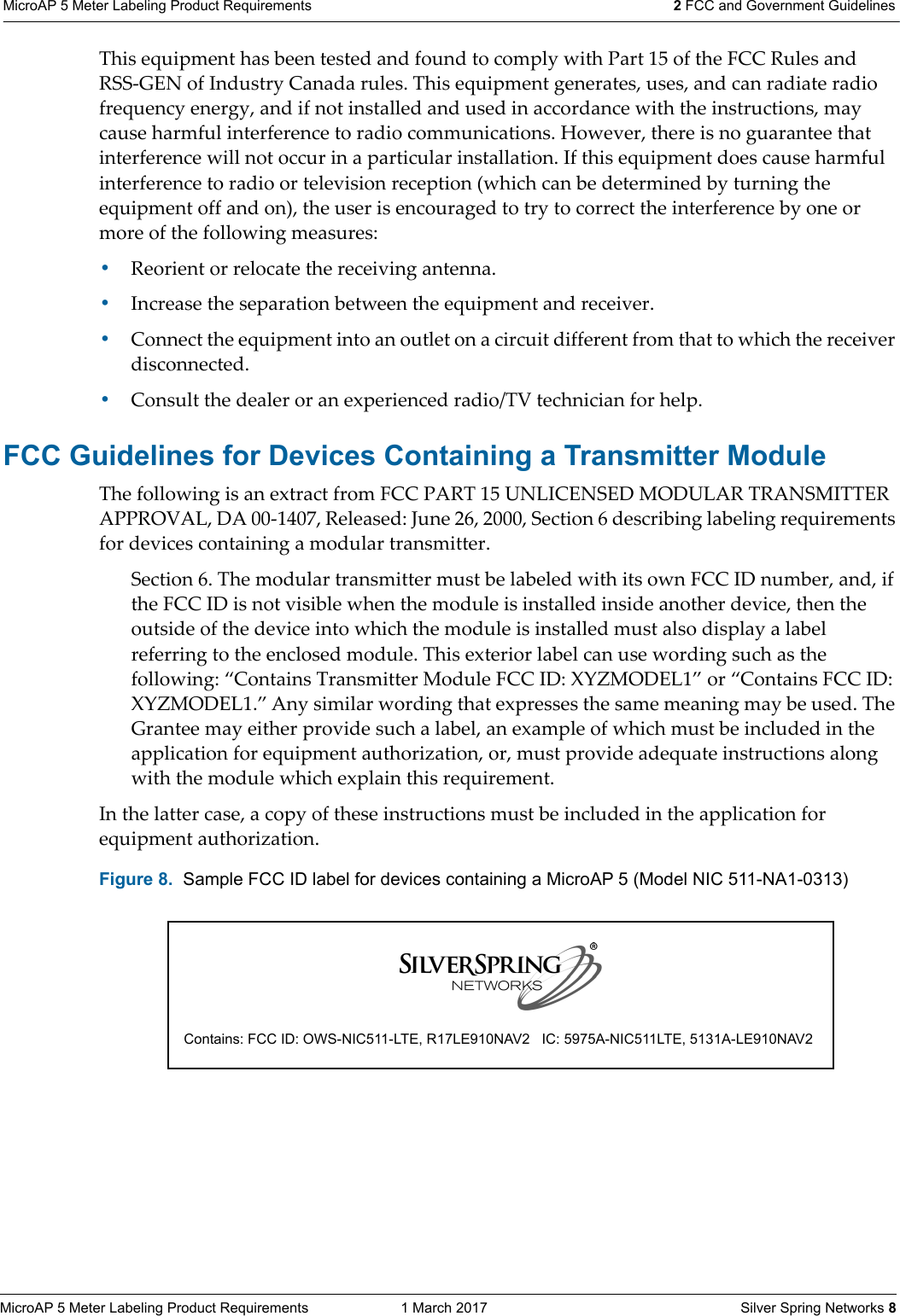 MicroAP 5 Meter Labeling Product Requirements  1 March 2017    Silver Spring Networks 8MicroAP 5 Meter Labeling Product Requirements 2 FCC and Government Guidelines This equipment has been tested and found to comply with Part 15 of the FCC Rules and RSS-GEN of Industry Canada rules. This equipment generates, uses, and can radiate radio frequency energy, and if not installed and used in accordance with the instructions, may cause harmful interference to radio communications. However, there is no guarantee that interference will not occur in a particular installation. If this equipment does cause harmful interference to radio or television reception (which can be determined by turning the equipment off and on), the user is encouraged to try to correct the interference by one or more of the following measures: &bull;Reorient or relocate the receiving antenna.&bull;Increase the separation between the equipment and receiver. &bull;Connect the equipment into an outlet on a circuit different from that to which the receiver disconnected. &bull;Consult the dealer or an experienced radio/TV technician for help.FCC Guidelines for Devices Containing a Transmitter Module The following is an extract from FCC PART 15 UNLICENSED MODULAR TRANSMITTER APPROVAL, DA 00-1407, Released: June 26, 2000, Section 6 describing labeling requirements for devices containing a modular transmitter. Section 6. The modular transmitter must be labeled with its own FCC ID number, and, if the FCC ID is not visible when the module is installed inside another device, then the outside of the device into which the module is installed must also display a label referring to the enclosed module. This exterior label can use wording such as the following: &ldquo;Contains Transmitter Module FCC ID: XYZMODEL1&rdquo; or &ldquo;Contains FCC ID: XYZMODEL1.&rdquo; Any similar wording that expresses the same meaning may be used. The Grantee may either provide such a label, an example of which must be included in the application for equipment authorization, or, must provide adequate instructions along with the module which explain this requirement. In the latter case, a copy of these instructions must be included in the application for equipment authorization.   Figure 8.  Sample FCC ID label for devices containing a MicroAP 5 (Model NIC 511-NA1-0313) Contains: FCC ID: OWS-NIC511-LTE, R17LE910NAV2   IC: 5975A-NIC511LTE, 5131A-LE910NAV2
