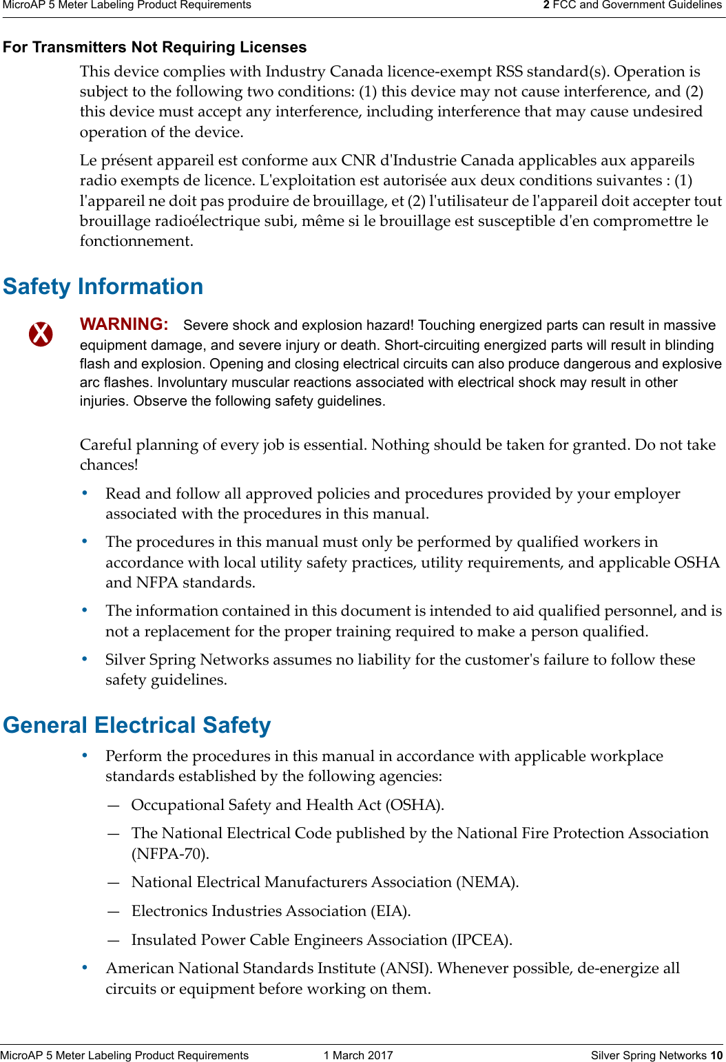 MicroAP 5 Meter Labeling Product Requirements  1 March 2017    Silver Spring Networks 10MicroAP 5 Meter Labeling Product Requirements 2 FCC and Government Guidelines For Transmitters Not Requiring LicensesThis device complies with Industry Canada licence-exempt RSS standard(s). Operation is subject to the following two conditions: (1) this device may not cause interference, and (2) this device must accept any interference, including interference that may cause undesired operation of the device.Le pr&eacute;sent appareil est conforme aux CNR dʹIndustrie Canada applicables aux appareils radio exempts de licence. Lʹexploitation est autoris&eacute;e aux deux conditions suivantes : (1) lʹappareil ne doit pas produire de brouillage, et (2) lʹutilisateur de lʹappareil doit accepter tout brouillage radio&eacute;lectrique subi, m&ecirc;me si le brouillage est susceptible dʹen compromettre le fonctionnement.Safety InformationCareful planning of every job is essential. Nothing should be taken for granted. Do not take chances!&bull;Read and follow all approved policies and procedures provided by your employer associated with the procedures in this manual. &bull;The procedures in this manual must only be performed by qualified workers in accordance with local utility safety practices, utility requirements, and applicable OSHA and NFPA standards. &bull;The information contained in this document is intended to aid qualified personnel, and is not a replacement for the proper training required to make a person qualified. &bull;Silver Spring Networks assumes no liability for the customerʹs failure to follow these safety guidelines. General Electrical Safety&bull;Perform the procedures in this manual in accordance with applicable workplace standards established by the following agencies: &mdash; Occupational Safety and Health Act (OSHA). &mdash; The National Electrical Code published by the National Fire Protection Association (NFPA-70). &mdash; National Electrical Manufacturers Association (NEMA). &mdash; Electronics Industries Association (EIA). &mdash; Insulated Power Cable Engineers Association (IPCEA). &bull;American National Standards Institute (ANSI). Whenever possible, de-energize all circuits or equipment before working on them. XXXWARNING: Severe shock and explosion hazard! Touching energized parts can result in massive equipment damage, and severe injury or death. Short-circuiting energized parts will result in blinding flash and explosion. Opening and closing electrical circuits can also produce dangerous and explosive arc flashes. Involuntary muscular reactions associated with electrical shock may result in other injuries. Observe the following safety guidelines.