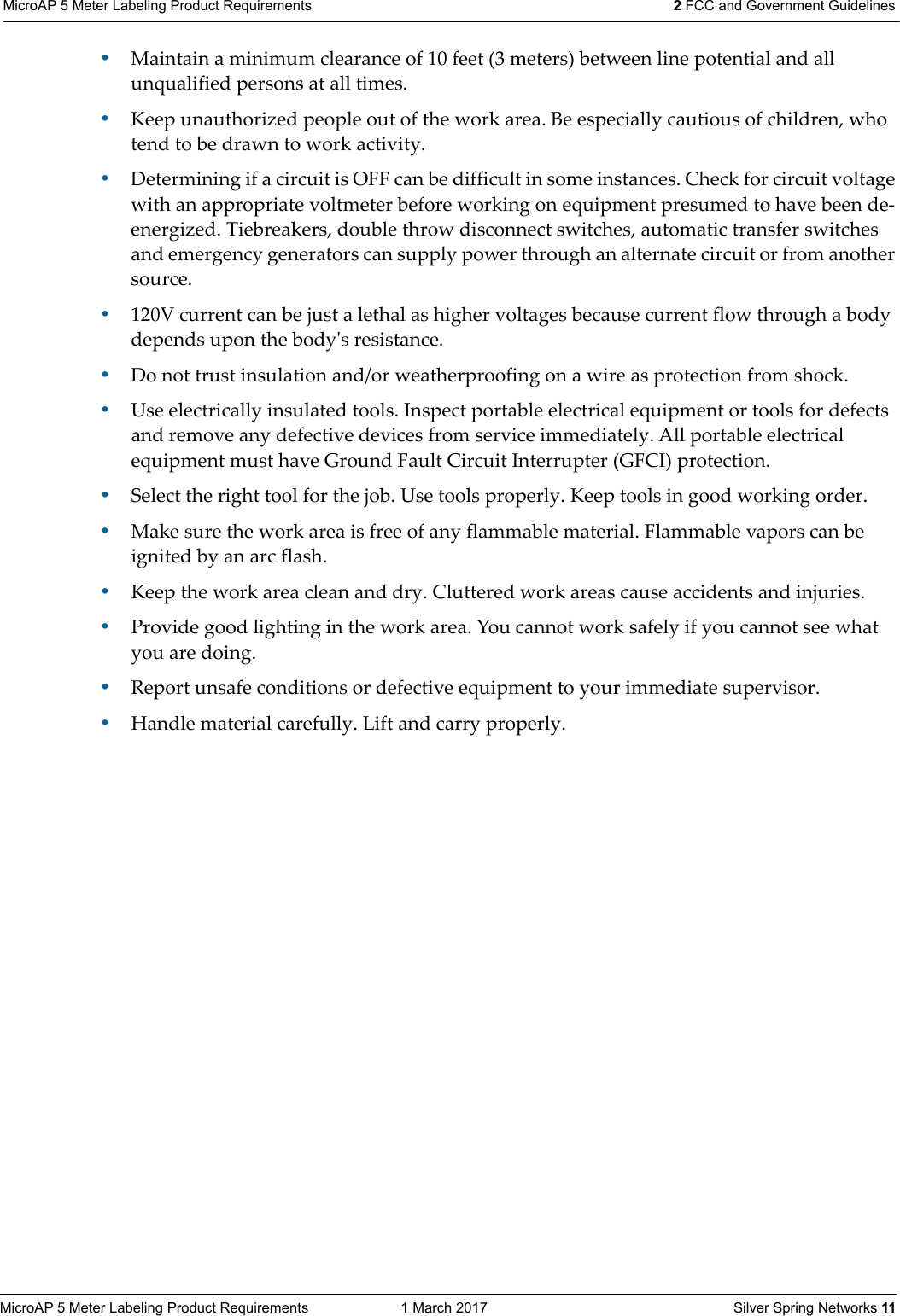 MicroAP 5 Meter Labeling Product Requirements  1 March 2017    Silver Spring Networks 11MicroAP 5 Meter Labeling Product Requirements 2 FCC and Government Guidelines &bull;Maintain a minimum clearance of 10 feet (3 meters) between line potential and all unqualified persons at all times. &bull;Keep unauthorized people out of the work area. Be especially cautious of children, who tend to be drawn to work activity. &bull;Determining if a circuit is OFF can be difficult in some instances. Check for circuit voltage with an appropriate voltmeter before working on equipment presumed to have been de-energized. Tiebreakers, double throw disconnect switches, automatic transfer switches and emergency generators can supply power through an alternate circuit or from another source. &bull;120V current can be just a lethal as higher voltages because current flow through a body depends upon the bodyʹs resistance. &bull;Do not trust insulation and/or weatherproofing on a wire as protection from shock. &bull;Use electrically insulated tools. Inspect portable electrical equipment or tools for defects and remove any defective devices from service immediately. All portable electrical equipment must have Ground Fault Circuit Interrupter (GFCI) protection. &bull;Select the right tool for the job. Use tools properly. Keep tools in good working order. &bull;Make sure the work area is free of any flammable material. Flammable vapors can be ignited by an arc flash. &bull;Keep the work area clean and dry. Cluttered work areas cause accidents and injuries. &bull;Provide good lighting in the work area. You cannot work safely if you cannot see what you are doing.&bull;Report unsafe conditions or defective equipment to your immediate supervisor. &bull;Handle material carefully. Lift and carry properly. 