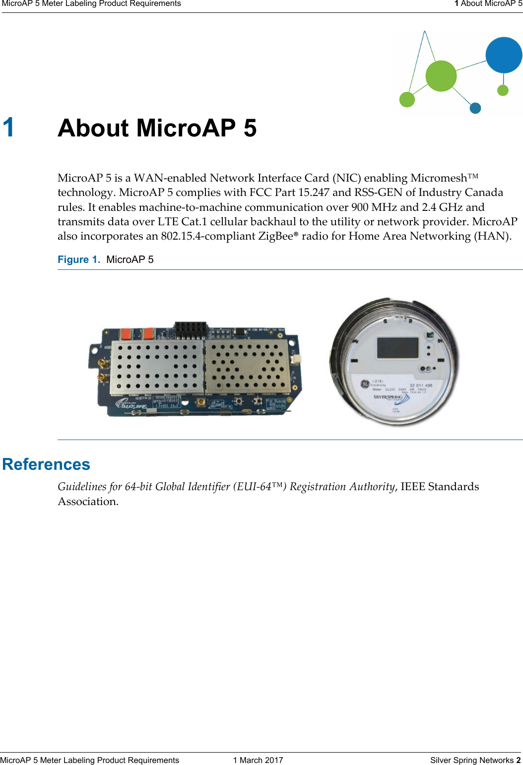 MicroAP 5 Meter Labeling Product Requirements  1 March 2017    Silver Spring Networks 2MicroAP 5 Meter Labeling Product Requirements  1 About MicroAP 51About MicroAP 5MicroAP 5 is a WAN-enabled Network Interface Card (NIC) enabling Micromesh&trade; technology. MicroAP 5 complies with FCC Part 15.247 and RSS-GEN of Industry Canada rules. It enables machine-to-machine communication over 900 MHz and 2.4 GHz and transmits data over LTE Cat.1 cellular backhaul to the utility or network provider. MicroAP also incorporates an 802.15.4-compliant ZigBee&reg; radio for Home Area Networking (HAN). ReferencesGuidelines for 64-bit Global Identifier (EUI-64&trade;) Registration Authority, IEEE Standards Association.Figure 1.  MicroAP 5