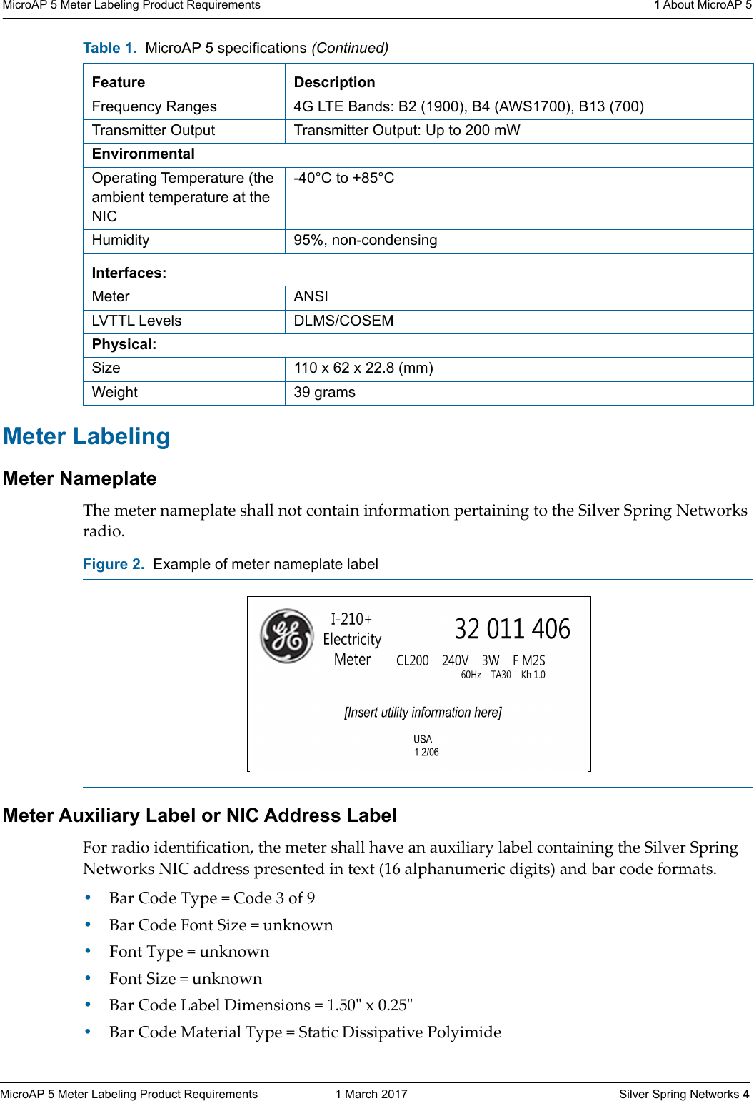 MicroAP 5 Meter Labeling Product Requirements  1 March 2017    Silver Spring Networks 4MicroAP 5 Meter Labeling Product Requirements  1 About MicroAP 5Meter LabelingMeter NameplateThe meter nameplate shall not contain information pertaining to the Silver Spring Networks radio.Meter Auxiliary Label or NIC Address Label For radio identification, the meter shall have an auxiliary label containing the Silver Spring Networks NIC address presented in text (16 alphanumeric digits) and bar code formats.&bull;Bar Code Type = Code 3 of 9&bull;Bar Code Font Size = unknown&bull;Font Type = unknown&bull;Font Size = unknown&bull;Bar Code Label Dimensions = 1.50ʺ x 0.25ʺ&bull;Bar Code Material Type = Static Dissipative PolyimideFrequency Ranges 4G LTE Bands: B2 (1900), B4 (AWS1700), B13 (700)Transmitter Output Transmitter Output: Up to 200 mWEnvironmentalOperating Temperature (the ambient temperature at the NIC-40&deg;C to +85&deg;CHumidity 95%, non-condensingInterfaces:Meter ANSILVTTL Levels DLMS/COSEMPhysical:Size 110 x 62 x 22.8 (mm)Weight 39 gramsFigure 2.  Example of meter nameplate label Table 1.  MicroAP 5 specifications (Continued)Feature Description