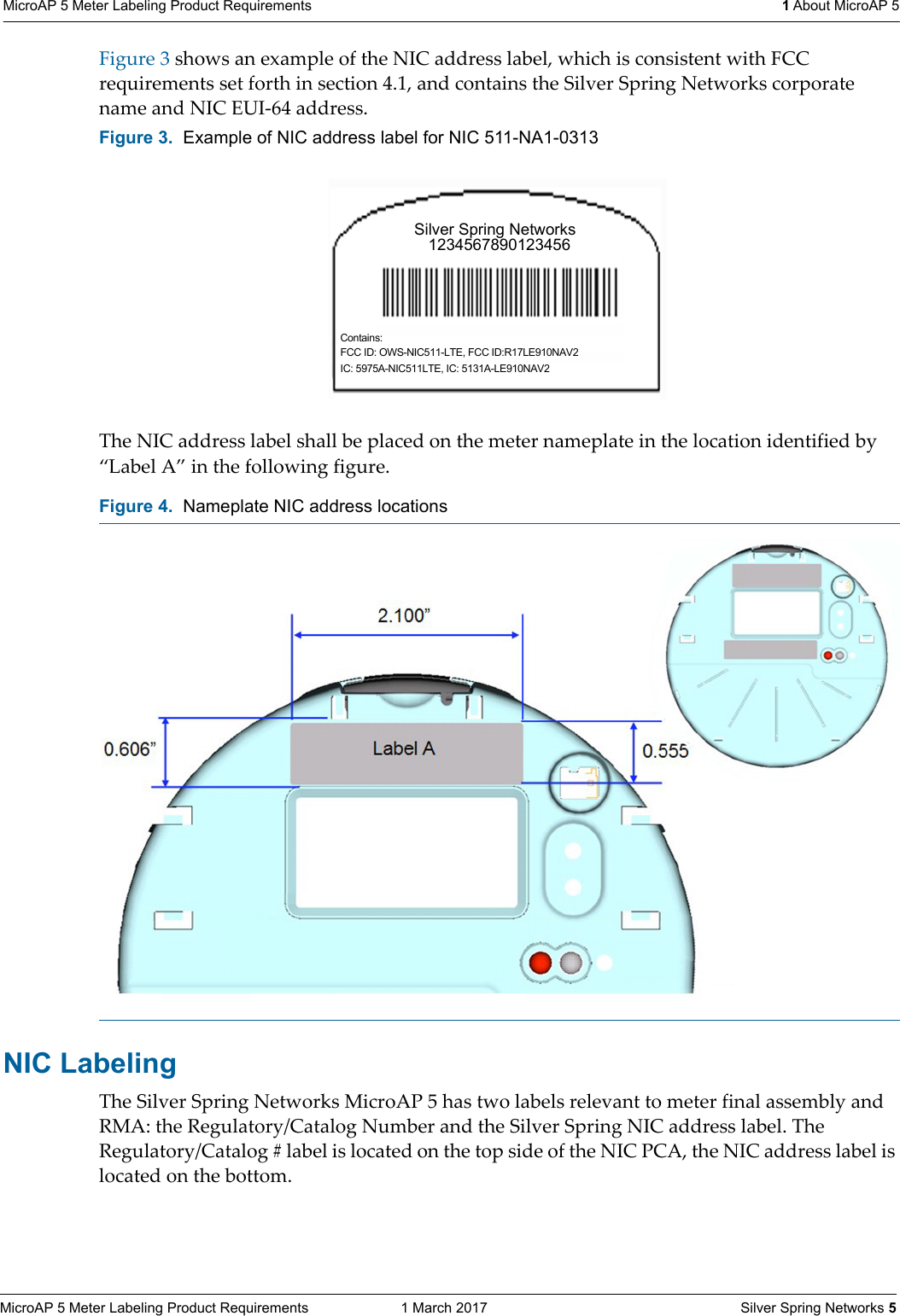 MicroAP 5 Meter Labeling Product Requirements  1 March 2017    Silver Spring Networks 5MicroAP 5 Meter Labeling Product Requirements  1 About MicroAP 5Figure 3 shows an example of the NIC address label, which is consistent with FCC requirements set forth in section 4.1, and contains the Silver Spring Networks corporate name and NIC EUI-64 address.The NIC address label shall be placed on the meter nameplate in the location identified by &ldquo;Label A&rdquo; in the following figure.NIC Labeling The Silver Spring Networks MicroAP 5 has two labels relevant to meter final assembly and RMA: the Regulatory/Catalog Number and the Silver Spring NIC address label. The Regulatory/Catalog # label is located on the top side of the NIC PCA, the NIC address label is located on the bottom. Figure 3.  Example of NIC address label for NIC 511-NA1-0313Figure 4.  Nameplate NIC address locations Silver Spring Networks   1234567890123456Contains:FCC ID: OWS-NIC511-LTE, FCC ID:R17LE910NAV2IC: 5975A-NIC511LTE, IC: 5131A-LE910NAV2