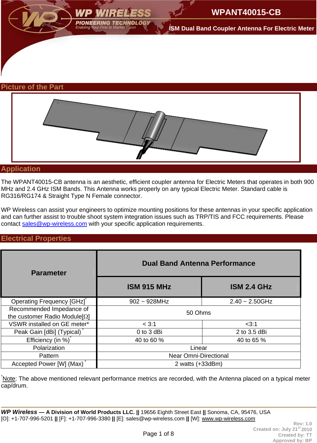  WP Wireless — A Division of World Products LLC. || 19656 Eighth Street East || Sonoma, CA, 95476, USA [O]: +1-707-996-5201 || [F]: +1-707-996-3380 || [E]: sales@wp-wireless.com || [W]: www.wp-wireless.com Page 1 of 8                     WPANT40015-CB Rev: 1.0 Created on: July 21st 2010 Created by: TT Approved by: BP  ISM Dual Band Coupler Antenna For Electric Meter  Picture of the Part            Application    The WPANT40015-CB antenna is an aesthetic, efficient coupler antenna for Electric Meters that operates in both 900 MHz and 2.4 GHz ISM Bands. This Antenna works properly on any typical Electric Meter. Standard cable is RG316/RG174 &amp; Straight Type N Female connector.    WP Wireless can assist your engineers to optimize mounting positions for these antennas in your specific application and can further assist to trouble shoot system integration issues such as TRP/TIS and FCC requirements. Please contact sales@wp-wireless.com with your specific application requirements.  Electrical Properties   Dual Band Antenna Performance  Parameter ISM 915 MHz  ISM 2.4 GHz Operating Frequency [GHz]*  902 ~ 928MHz  2.40 ~ 2.50GHz Recommended Impedance of the customer Radio Module[]  50 Ohms VSWR installed on GE meter*  &lt; 3:1  &lt;3:1 Peak Gain [dBi] (Typical) *  0 to 3 dBi  2 to 3.5 dBi Efficiency (in %)*  40 to 60 %  40 to 65 % Polarization Linear Pattern Near Omni-Directional Accepted Power [W] (Max) *  2 watts (+33dBm)  *Note: The above mentioned relevant performance metrics are recorded, with the Antenna placed on a typical meter cap/drum.   