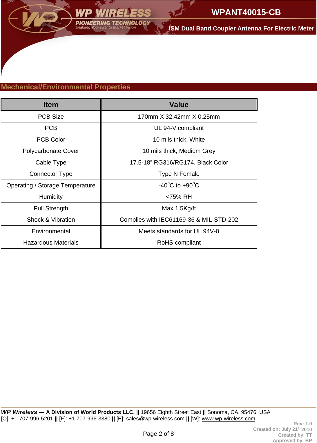  WP Wireless — A Division of World Products LLC. || 19656 Eighth Street East || Sonoma, CA, 95476, USA [O]: +1-707-996-5201 || [F]: +1-707-996-3380 || [E]: sales@wp-wireless.com || [W]: www.wp-wireless.com Page 2 of 8                     WPANT40015-CB Rev: 1.0 Created on: July 21st 2010 Created by: TT Approved by: BP  ISM Dual Band Coupler Antenna For Electric Meter  Mechanical/Environmental Properties  Item  Value PCB Size  170mm X 32.42mm X 0.25mm PCB  UL 94-V compliant PCB Color  10 mils thick, White Polycarbonate Cover  10 mils thick, Medium Grey Cable Type  17.5-18” RG316/RG174, Black Color Connector Type  Type N Female Operating / Storage Temperature  -40oC to +90oC Humidity &lt;75% RH Pull Strength  Max 1.5Kg/ft Shock &amp; Vibration  Complies with IEC61169-36 &amp; MIL-STD-202 Environmental  Meets standards for UL 94V-0  Hazardous Materials  RoHS compliant    