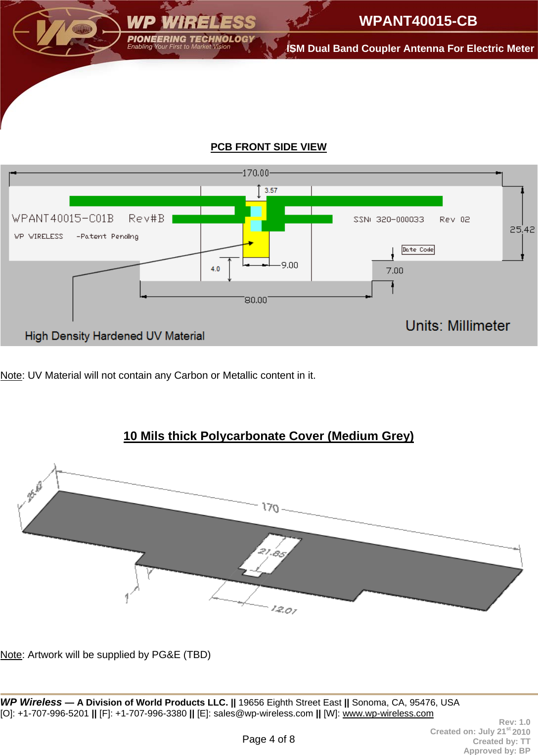  WP Wireless — A Division of World Products LLC. || 19656 Eighth Street East || Sonoma, CA, 95476, USA [O]: +1-707-996-5201 || [F]: +1-707-996-3380 || [E]: sales@wp-wireless.com || [W]: www.wp-wireless.com Page 4 of 8                     WPANT40015-CB Rev: 1.0 Created on: July 21st 2010 Created by: TT Approved by: BP  ISM Dual Band Coupler Antenna For Electric Meter  PCB FRONT SIDE VIEW     Note: UV Material will not contain any Carbon or Metallic content in it.     10 Mils thick Polycarbonate Cover (Medium Grey)     Note: Artwork will be supplied by PG&amp;E (TBD)   
