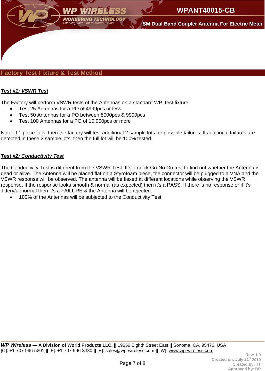 WP Wireless — A Division of World Products LLC. || 19656 Eighth Street East || Sonoma, CA, 95476, USA [O]: +1-707-996-5201 || [F]: +1-707-996-3380 || [E]: sales@wp-wireless.com || [W]: www.wp-wireless.com Page 7 of 8                     WPANT40015-CB Rev: 1.0 Created on: July 21st 2010 Created by: TT Approved by: BP  ISM Dual Band Coupler Antenna For Electric Meter  Factory Test Fixture &amp; Test Method   Test #1: VSWR Test  The Factory will perform VSWR tests of the Antennas on a standard WPI test fixture.    Test 25 Antennas for a PO of 4999pcs or less   Test 50 Antennas for a PO between 5000pcs &amp; 9999pcs   Test 100 Antennas for a PO of 10,000pcs or more  Note: If 1 piece fails, then the factory will test additional 2 sample lots for possible failures. If additional failures are detected in these 2 sample lots, then the full lot will be 100% tested.   Test #2: Conductivity Test  The Conductivity Test is different from the VSWR Test. It’s a quick Go-No Go test to find out whether the Antenna is dead or alive. The Antenna will be placed flat on a Styrofoam piece, the connector will be plugged to a VNA and the VSWR response will be observed. The antenna will be flexed at different locations while observing the VSWR response. If the response looks smooth &amp; normal (as expected) then it’s a PASS. If there is no response or if it’s Jittery/abnormal then it’s a FAILURE &amp; the Antenna will be rejected.   100% of the Antennas will be subjected to the Conductivity Test         