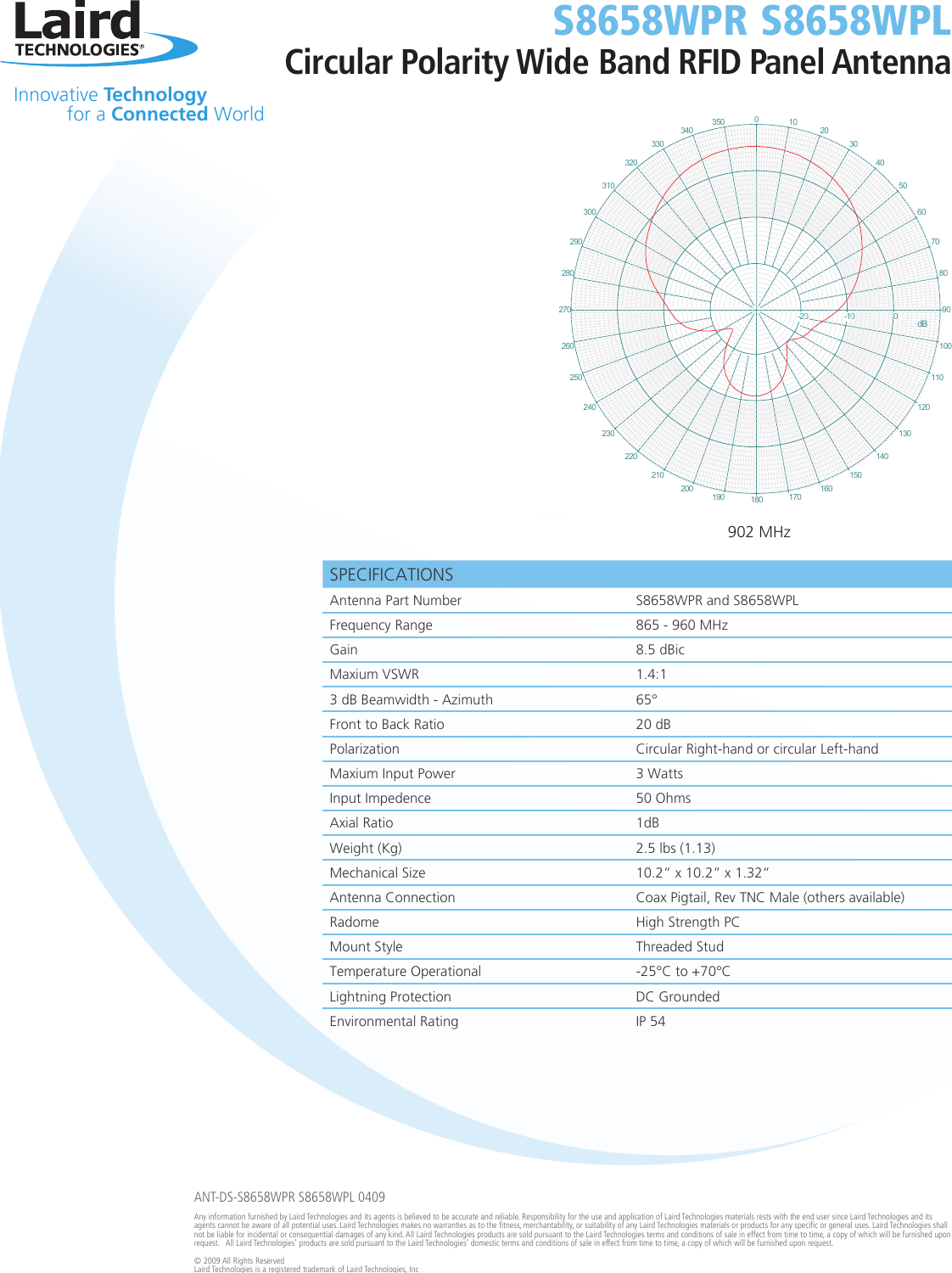 SPECIFICATIONS Antenna Part Number S8658WPR and S8658WPLFrequency Range 865 - 960 MHzGain 8.5 dBicMaxium VSWR 1.4:13 dB Beamwidth - Azimuth 65°Front to Back Ratio 20 dBPolarization Circular Right-hand or circular Left-handMaxium Input Power 3 WattsInput Impedence 50 OhmsAxial Ratio 1dB Weight (Kg)  2.5 lbs (1.13) Mechanical Size 10.2” x 10.2” x 1.32”Antenna Connection Coax Pigtail, Rev TNC Male (others available)Radome High Strength PCMount Style Threaded Stud  Temperature Operational -25°C to +70°C Lightning Protection DC GroundedEnvironmental Rating IP 540350340330320310300290280270260250240230220210200190180170160150140130120110100908070605040302010-20-10 0dB   Innovative Technology  for a Connected WorldS8658WPR S8658WPLCircular Polarity Wide Band RFID Panel AntennaANT-DS-S8658WPR S8658WPL 0409Any information furnished by Laird Technologies and its agents is believed to be accurate and reliable. Responsibility for the use and application of Laird Technologies materials rests with the end user since Laird Technologies and its agents cannot be aware of all potential uses. Laird Technologies makes no warranties as to the fitness, merchantability, or suitability of any Laird Technologies materials or products for any specific or general uses. Laird Technologies shall not be liable for incidental or consequential damages of any kind. All Laird Technologies products are sold pursuant to the Laird Technologies terms and conditions of sale in effect from time to time, a copy of which will be furnished upon request.   All Laird Technologies’ products are sold pursuant to the Laird Technologies’ domestic terms and conditions of sale in effect from time to time, a copy of which will be furnished upon request.© 2009 All Rights Reserved Laird Technologies is a registered trademark of Laird Technologies, Inc902 MHz