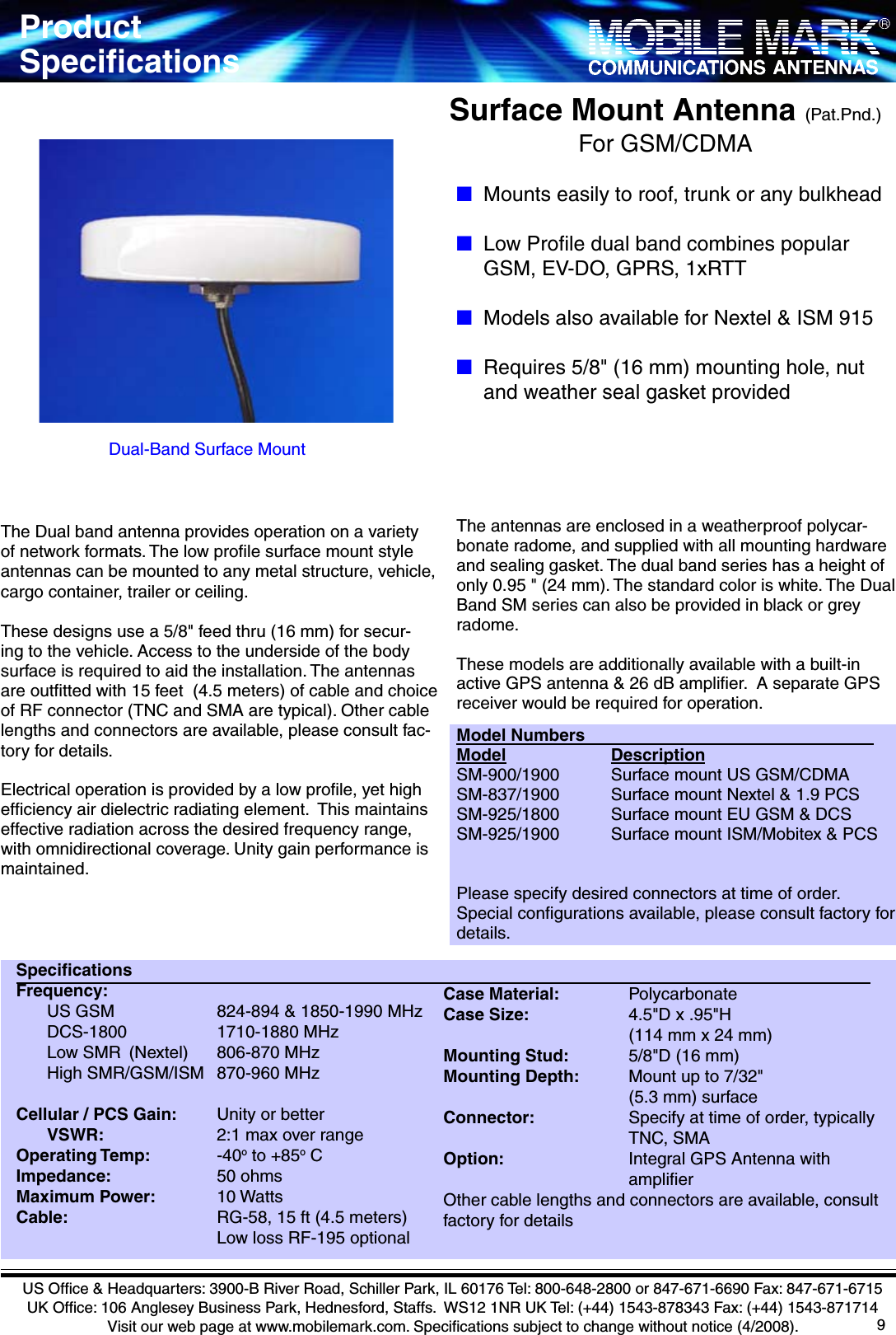 9SpeciﬁcationsFrequency:        US GSM              824-894 &amp; 1850-1990 MHz    DCS-1800            1710-1880 MHz    Low SMR  (Nextel)    806-870 MHz    High SMR/GSM/ISM  870-960 MHz  Cellular / PCS Gain:      Unity or better  VSWR:        2:1 max over rangeOperating Temp:         -40o to +85o CImpedance:              50 ohmsMaximum Power:        10 Watts Cable:                    RG-58, 15 ft (4.5 meters)                          Low loss RF-195 optionalCase Material:          PolycarbonateCase Size:              4.5&quot;D x .95&quot;H                        (114 mm x 24 mm)Mounting Stud:        5/8&quot;D (16 mm)Mounting Depth:       Mount up to 7/32&quot;                         (5.3 mm) surfaceConnector:             Specify at time of order, typically              TNC, SMA Option:                 Integral GPS Antenna with                    ampliﬁerOther cable lengths and connectors are available, consult factory for detailsThe Dual band antenna provides operation on a variety of network formats. The low proﬁle surface mount style antennas can be mounted to any metal structure, vehicle, cargo container, trailer or ceiling.  These designs use a 5/8&quot; feed thru (16 mm) for secur-ing to the vehicle. Access to the underside of the body surface is required to aid the installation. The antennas are outﬁtted with 15 feet  (4.5 meters) of cable and choice of RF connector (TNC and SMA are typical). Other cable lengths and connectors are available, please consult fac-tory for details.Electrical operation is provided by a low proﬁle, yet high efﬁciency air dielectric radiating element.  This maintains effective radiation across the desired frequency range, with omnidirectional coverage. Unity gain performance is maintained. The antennas are enclosed in a weatherproof polycar-bonate radome, and supplied with all mounting hardware and sealing gasket. The dual band series has a height of only 0.95 &quot; (24 mm). The standard color is white. The Dual Band SM series can also be provided in black or grey radome.These models are additionally available with a built-in active GPS antenna &amp; 26 dB ampliﬁer.  A separate GPS receiver would be required for operation.Model NumbersModel               DescriptionSM-900/1900       Surface mount US GSM/CDMASM-837/1900       Surface mount Nextel &amp; 1.9 PCSSM-925/1800       Surface mount EU GSM &amp; DCSSM-925/1900       Surface mount ISM/Mobitex &amp; PCSPlease specify desired connectors at time of order.  Special conﬁgurations available, please consult factory for details. Surface Mount Antenna (Pat.Pnd.) For GSM/CDMADual-Band Surface MountUS Ofﬁce &amp; Headquarters: 3900-B River Road, Schiller Park, IL 60176 Tel: 800-648-2800 or 847-671-6690 Fax: 847-671-6715UK Ofﬁce: 106 Anglesey Business Park, Hednesford, Staffs.  WS12 1NR UK Tel: (+44) 1543-878343 Fax: (+44) 1543-871714Visit our web page at www.mobilemark.com. Speciﬁcations subject to change without notice (4/2008).■Mounts easily to roof, trunk or any bulkhead■Low Proﬁle dual band combines popular        GSM, EV-DO, GPRS, 1xRTT■Models also available for Nextel &amp; ISM 915■Requires 5/8&quot; (16 mm) mounting hole, nut        and weather seal gasket providedProductSpeciﬁcations