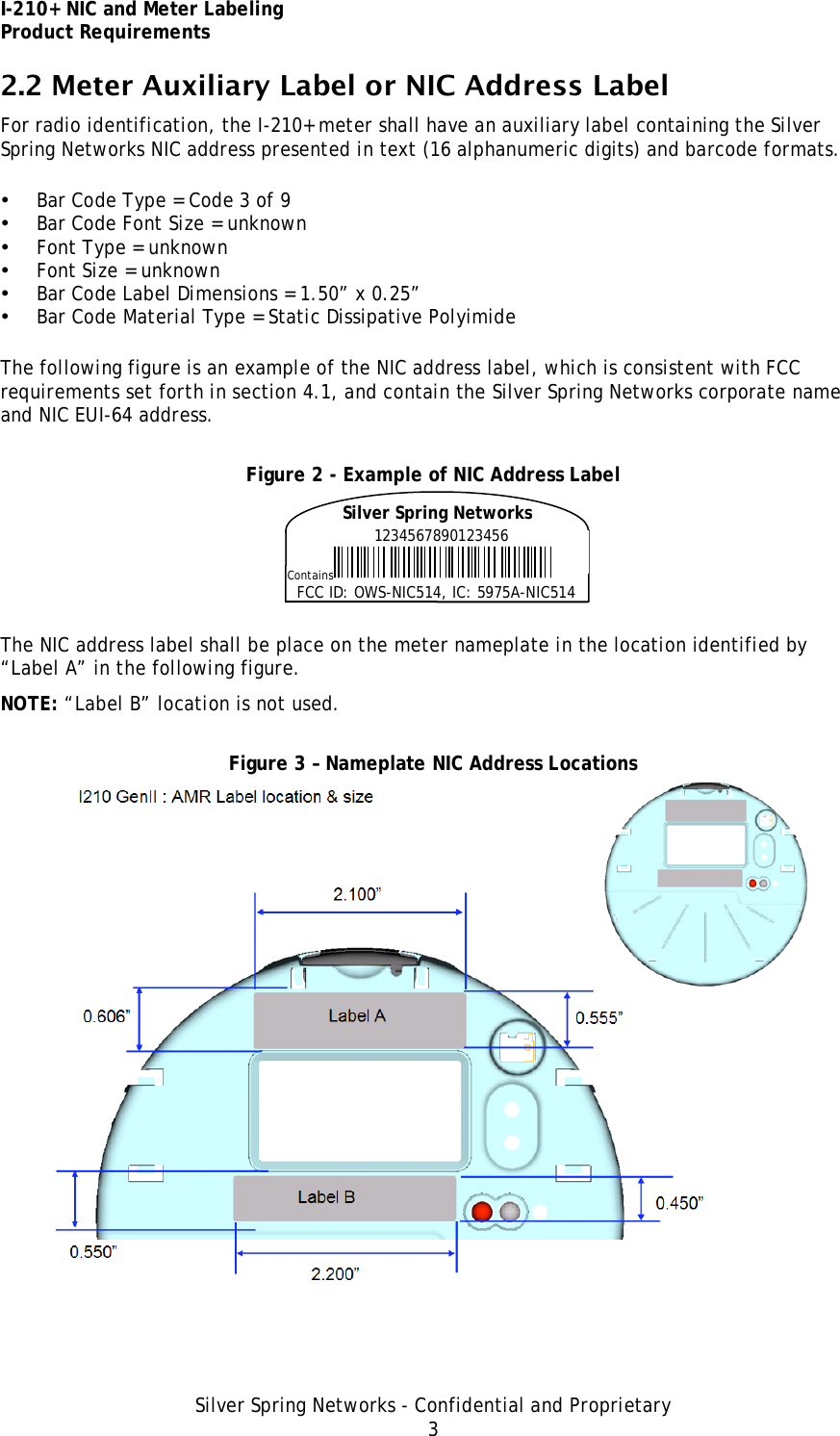 I-210+ NIC and Meter Labeling Product Requirements Silver Spring Networks - Confidential and Proprietary 3 2.2 Meter Auxiliary Label or NIC Address Label For radio identification, the I-210+ meter shall have an auxiliary label containing the Silver Spring Networks NIC address presented in text (16 alphanumeric digits) and barcode formats. • Bar Code Type = Code 3 of 9 • Bar Code Font Size = unknown • Font Type = unknown • Font Size = unknown • Bar Code Label Dimensions = 1.50” x 0.25” • Bar Code Material Type = Static Dissipative Polyimide The following figure is an example of the NIC address label, which is consistent with FCC requirements set forth in section 4.1, and contain the Silver Spring Networks corporate name and NIC EUI-64 address. Figure 2 - Example of NIC Address Label  The NIC address label shall be place on the meter nameplate in the location identified by “Label A” in the following figure. NOTE: “Label B” location is not used. Figure 3 – Nameplate NIC Address Locations  1234567890123456 Contains FCC ID: OWS-NIC514, IC: 5975A-NIC514 Silver Spring Networks 
