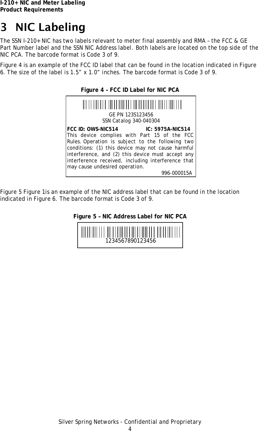 I-210+ NIC and Meter Labeling Product Requirements Silver Spring Networks - Confidential and Proprietary 4 3 NIC Labeling The SSN I-210+ NIC has two labels relevant to meter final assembly and RMA – the FCC &amp; GE Part Number label and the SSN NIC Address label. Both labels are located on the top side of the NIC PCA. The barcode format is Code 3 of 9. Figure 4 is an example of the FCC ID label that can be found in the location indicated in Figure 6. The size of the label is 1.5” x 1.0” inches. The barcode format is Code 3 of 9. Figure 4 – FCC ID Label for NIC PCA  Figure 5 Figure 1is an example of the NIC address label that can be found in the location indicated in Figure 6. The barcode format is Code 3 of 9. Figure 5 – NIC Address Label for NIC PCA  1234567890123456 GE PN 123S123456 SSN Catalog 340-040304 FCC ID: OWS-NIC514                 IC: 5975A-NIC514 This device complies with Part 15 of the FCC Rules. Operation is subject to the following two conditions: (1) this device may not cause harmful interference, and (2) this device must accept any interference received, including interference that may cause undesired operation.                                                                      996-000015A 