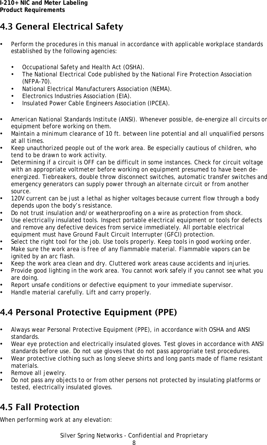 I-210+ NIC and Meter Labeling Product Requirements Silver Spring Networks - Confidential and Proprietary 8 4.3 General Electrical Safety • Perform the procedures in this manual in accordance with applicable workplace standards established by the following agencies: • Occupational Safety and Health Act (OSHA). • The National Electrical Code published by the National Fire Protection Association (NFPA-70). • National Electrical Manufacturers Association (NEMA). • Electronics Industries Association (EIA). • Insulated Power Cable Engineers Association (IPCEA). • American National Standards Institute (ANSI). Whenever possible, de-energize all circuits or equipment before working on them. • Maintain a minimum clearance of 10 ft. between line potential and all unqualified persons at all times. • Keep unauthorized people out of the work area. Be especially cautious of children, who tend to be drawn to work activity. • Determining if a circuit is OFF can be difficult in some instances. Check for circuit voltage with an appropriate voltmeter before working on equipment presumed to have been de-energized. Tiebreakers, double throw disconnect switches, automatic transfer switches and emergency generators can supply power through an alternate circuit or from another source. • 120V current can be just a lethal as higher voltages because current flow through a body depends upon the body’s resistance. • Do not trust insulation and/or weatherproofing on a wire as protection from shock. • Use electrically insulated tools. Inspect portable electrical equipment or tools for defects and remove any defective devices from service immediately. All portable electrical equipment must have Ground Fault Circuit Interrupter (GFCI) protection. • Select the right tool for the job. Use tools properly. Keep tools in good working order. • Make sure the work area is free of any flammable material. Flammable vapors can be ignited by an arc flash. • Keep the work area clean and dry. Cluttered work areas cause accidents and injuries. • Provide good lighting in the work area. You cannot work safely if you cannot see what you are doing. • Report unsafe conditions or defective equipment to your immediate supervisor. • Handle material carefully. Lift and carry properly. 4.4 Personal Protective Equipment (PPE) • Always wear Personal Protective Equipment (PPE), in accordance with OSHA and ANSI standards. • Wear eye protection and electrically insulated gloves. Test gloves in accordance with ANSI standards before use. Do not use gloves that do not pass appropriate test procedures. • Wear protective clothing such as long sleeve shirts and long pants made of flame resistant materials. • Remove all jewelry. • Do not pass any objects to or from other persons not protected by insulating platforms or tested, electrically insulated gloves. 4.5 Fall Protection When performing work at any elevation: 