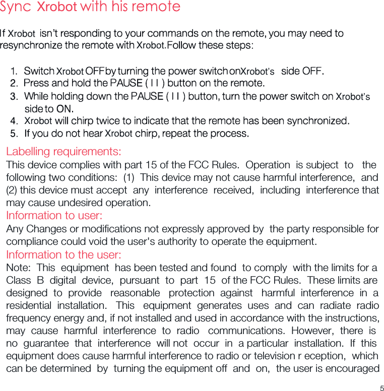 XrobotXrobotXrobotXrobot.XrobotXrobotXrobot’s  Xrobot’s  Labelling requirements:This device complies with part 15 of the FCC Rules.  Operation  is subject  to   the following two conditions:  (1)  This device may not cause harmful interference,  and(2) this device must accept  any  interference  received,  including  interference that may cause undesired operation.Information to user:Any Changes or modiﬁcations not expressly approved by  the party responsible for compliance could void the user&apos;s authority to operate the equipment.Information to the user:Note:  This  equipment  has been tested and found  to comply  with the limits for a Class  B  digital  device,  pursuant  to  part  15  of the FCC Rules.  These limits aredesigned  to  provide   reasonable   protection  against   harmful  interference  in  a residential  installation.   This   equipment  generates  uses  and  can  radiate  radio frequency energy and, if not installed and used in accordance with the instructions, may  cause  harmful  interference  to  radio   communications.  However,  there  is no  guarantee  that  interference  will not  occur  in  a particular  installation.  If  this equipment does cause harmful interference to radio or television r eception,  which can be determined  by  turning the equipment off  and  on,  the user is encouraged 5