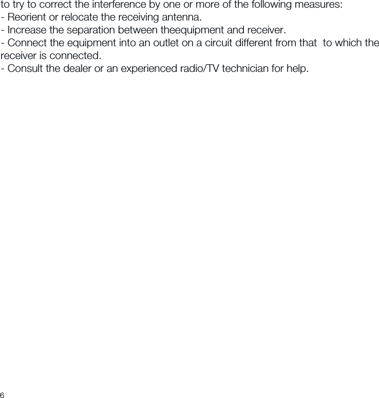 to try to correct the interference by one or more of the following measures:- Reorient or relocate the receiving antenna.- Increase the separation between theequipment and receiver.- Connect the equipment into an outlet on a circuit different from that  to which the receiver is connected.- Consult the dealer or an experienced radio/TV technician for help.6