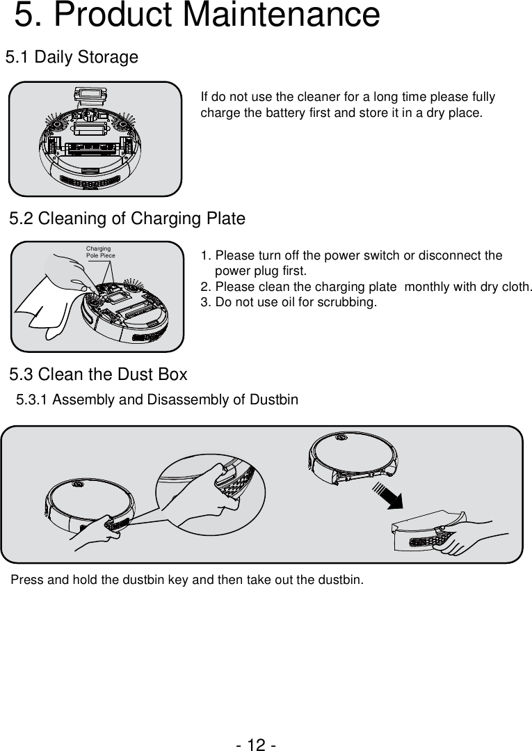 - 12 -5.1 Daily Storage5.2 Cleaning of Charging Plate5.3 Clean the Dust Box5.3.1 Assembly and Disassembly of Dustbin5. Product MaintenanceIf do not use the cleaner for a long time please fully charge the battery first and store it in a dry place. 1. Please turn off the power switch or disconnect the     power plug first.2. Please clean the charging plate  monthly with dry cloth.3. Do not use oil for scrubbing.Press and hold the dustbin key and then take out the dustbin.ChargingPole Piece