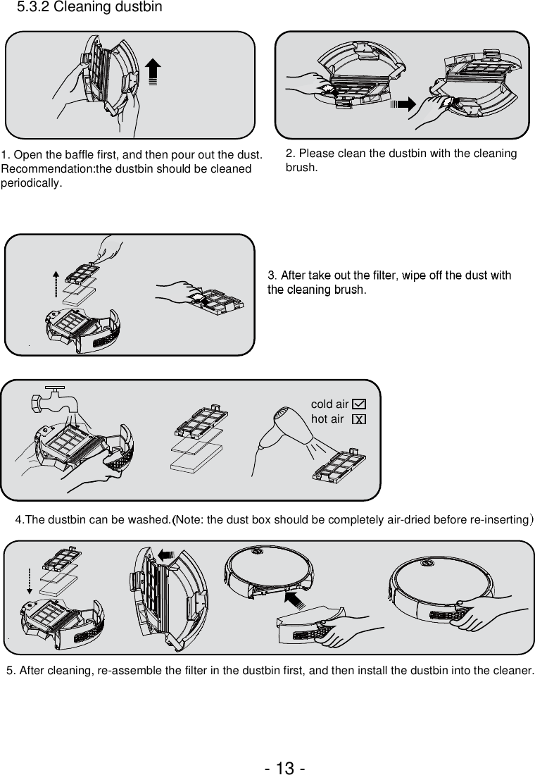 - 13 -5.3.2 Cleaning dustbin1. Open the baffle first, and then pour out the dust. Recommendation:the dustbin should be cleaned periodically.2. Please clean the dustbin with the cleaning brush.4.The dustbin can be washed. Note: the dust box should be completely air-dried before re-insertingcold airhot air5. After cleaning, re-assemble the filter in the dustbin first, and then install the dustbin into the cleaner.