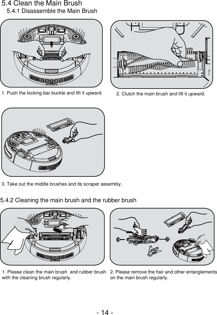 5.4 Clean the Main Brush5.4.1 Disassemble the Main Brush5.4.2 Cleaning the main brush and the rubber brush3. Take out the middle brushes and its scraper assembly.1. Push the locking-bar buckle and lift it upward. 2. Clutch the main brush and lift it upward.1. Please clean the main brush  and rubber brush with the cleaning brush regularly. 2. Please remove the hair and other entanglements on the main brush regularly.- 14 -