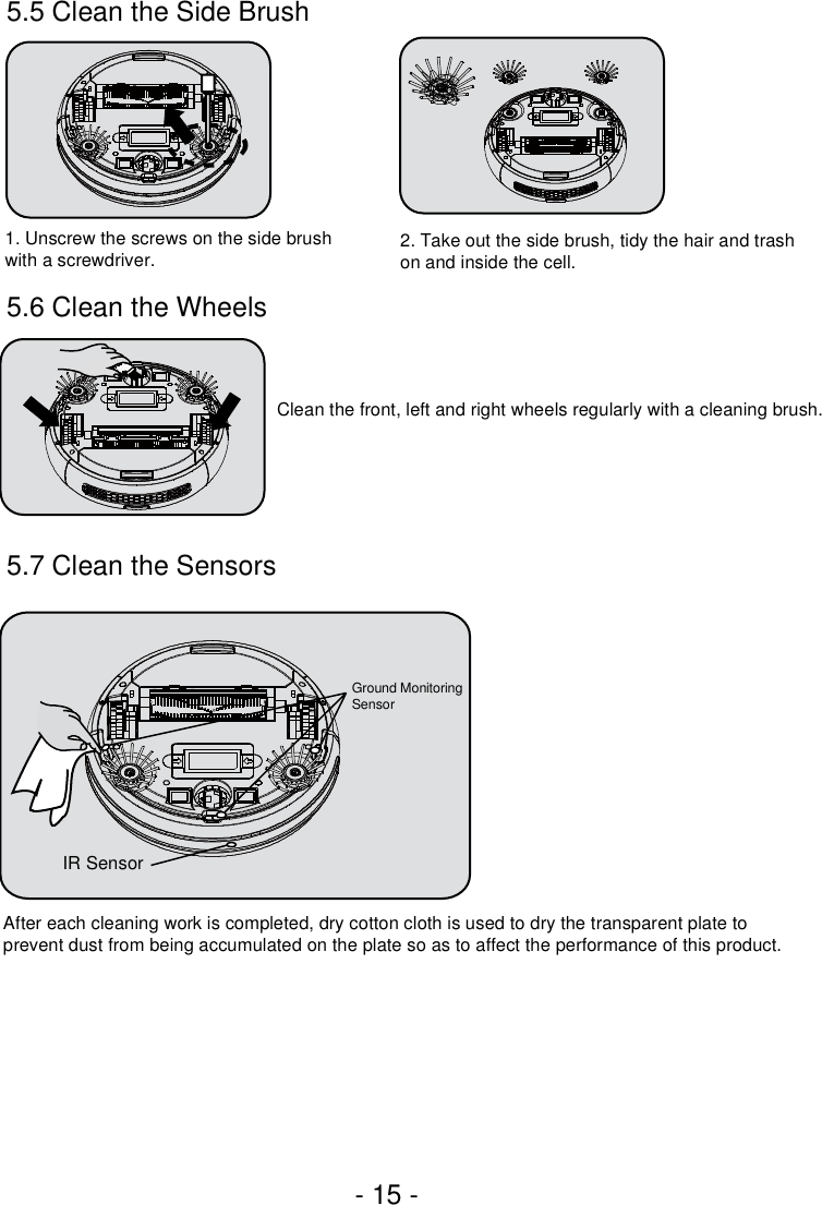 - 15 -5.7 Clean the Sensors 1. Unscrew the screws on the side brush with a screwdriver. 2. Take out the side brush, tidy the hair and trashon and inside the cell.Clean the front, left and right wheels regularly with a cleaning brush.After each cleaning work is completed, dry cotton cloth is used to dry the transparent plate to prevent dust from being accumulated on the plate so as to affect the performance of this product.Ground Monitoring SensorIR Sensor5.5 Clean the Side Brush5.6 Clean the Wheels