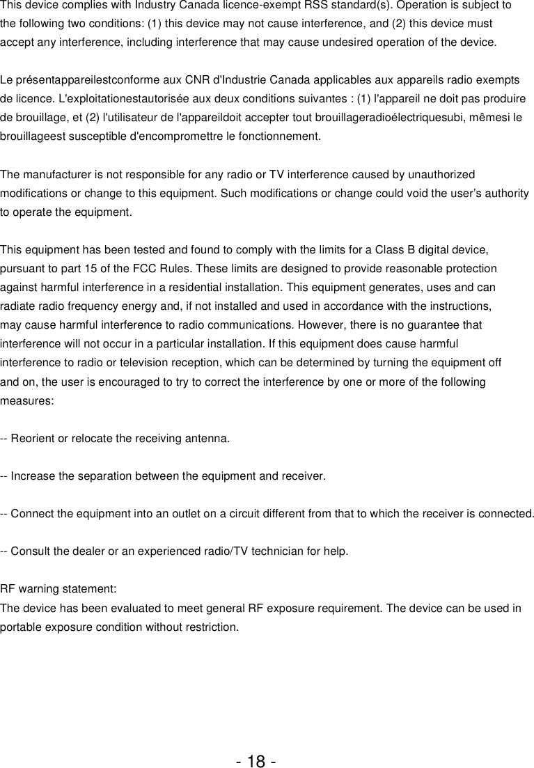 - 18 -This device complies with Industry Canada licence-exempt RSS standard(s). Operation is subject to the following two conditions: (1) this device may not cause interference, and (2) this device must accept any interference, including interference that may cause undesired operation of the device.Le présentappareilestconforme aux CNR d&apos;Industrie Canada applicables aux appareils radio exempts de licence. L&apos;exploitationestautorisée aux deux conditions suivantes : (1) l&apos;appareil ne doit pas produire de brouillage, et (2) l&apos;utilisateur de l&apos;appareildoit accepter tout brouillageradioélectriquesubi, mêmesi le brouillageest susceptible d&apos;encompromettre le fonctionnement.The manufacturer is not responsible for any radio or TV interference caused by unauthorized modifications or change to this equipment. Such modifications or change could void the user’s authority to operate the equipment.This equipment has been tested and found to comply with the limits for a Class B digital device, pursuant to part 15 of the FCC Rules. These limits are designed to provide reasonable protection against harmful interference in a residential installation. This equipment generates, uses and can radiate radio frequency energy and, if not installed and used in accordance with the instructions, may cause harmful interference to radio communications. However, there is no guarantee that interference will not occur in a particular installation. If this equipment does cause harmful interference to radio or television reception, which can be determined by turning the equipment off and on, the user is encouraged to try to correct the interference by one or more of the following measures:-- Reorient or relocate the receiving antenna. -- Increase the separation between the equipment and receiver. -- Connect the equipment into an outlet on a circuit different from that to which the receiver is connected. -- Consult the dealer or an experienced radio/TV technician for help.RF warning statement:The device has been evaluated to meet general RF exposure requirement. The device can be used in portable exposure condition without restriction.