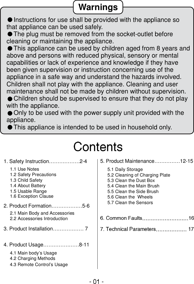 1. Safety Instruction………………2-42. Product Formation………………5-63. Product Installation……………… 74. Product Usage…………………8-115. Product Maintenance……………12-151.1 Use Notes 1.2 Safety Precautions 1.3 Child Safety1.4 About Battery1.5 Usable Range 1.6 Exception Clause 2.1 Main Body and Accessories2.2 Accessories Introduction4.1 Main body’s Usage4.2 Charging Methods 4.3 Remote Control’s Usage5.1 Daily Storage 5.2 Cleaning of Charging Plate5.3 Clean the Dust Box 5.4 Clean the Main Brush 5.5 Clean the Side Brush 5.6 Clean the  Wheels5.7 Clean the Sensors     Instructions for use shall be provided with the appliance so that appliance can be used safely.    The plug must be removed from the socket-outlet before cleaning or maintaining the appliance.    This appliance can be used by children aged from 8 years and above and persons with reduced physical, sensory or mental capabilities or lack of experience and knowledge if they have been given supervision or instruction concerning use of the appliance in a safe way and understand the hazards involved. Children shall not play with the appliance. Cleaning and user maintenance shall not be made by children without supervision.    Children should be supervised to ensure that they do not play with the appliance.    Only to be used with the power supply unit provided with the appliance.    This appliance is intended to be used in household only.Warnings