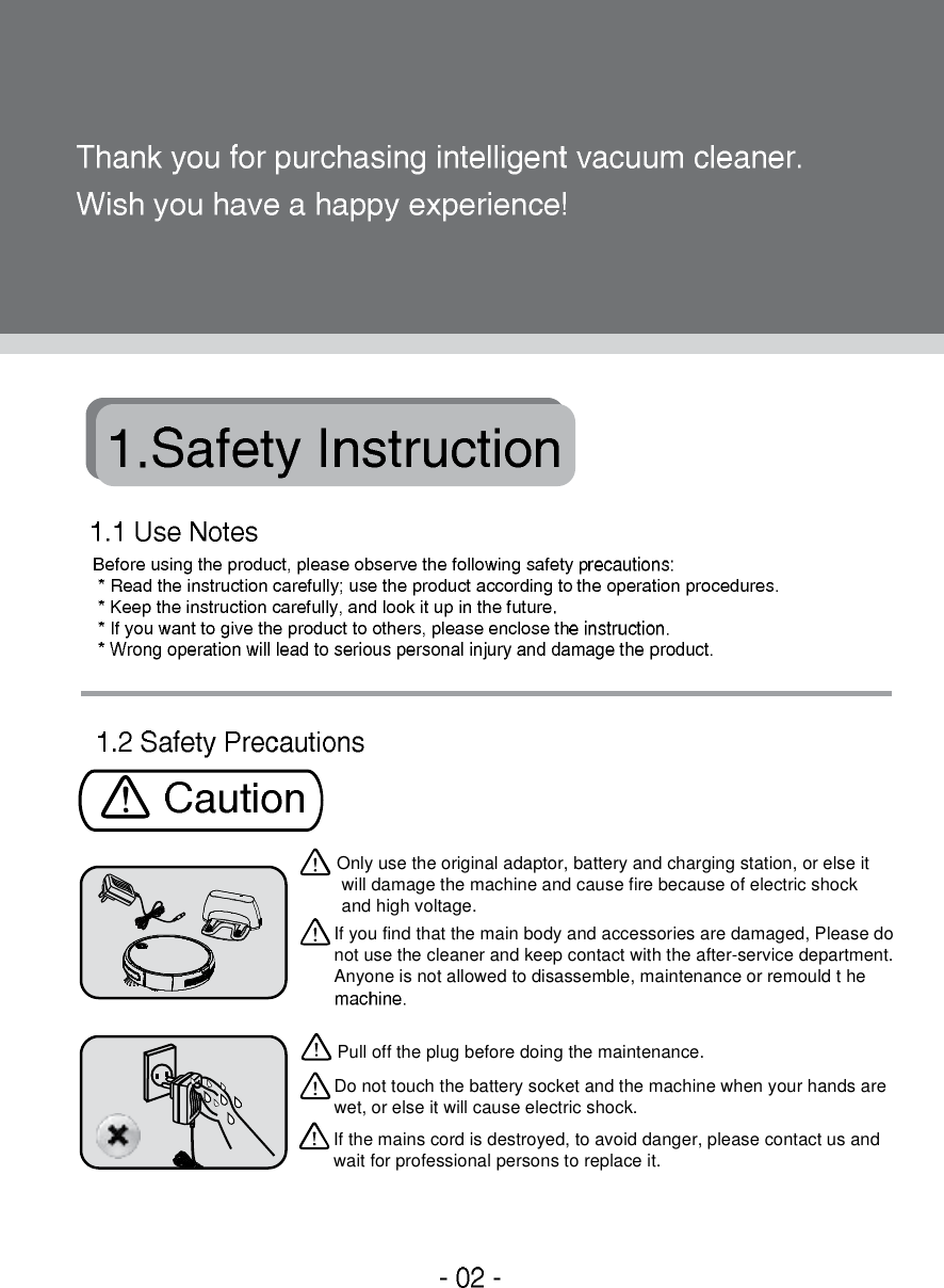 Only use the original adaptor, battery and charging station, or else it will damage the machine and cause fire because of electric shock  and high voltage.If you find that the main body and accessories are damaged, Please do not use the cleaner and keep contact with the after-service department.Anyone is not allowed to disassemble, maintenance or remould theDo not touch the battery socket and the machine when your hands are wet, or else it will cause electric shock.Pull off the plug before doing the maintenance.If the mains cord is destroyed, to avoid danger, please contact us and wait for professional persons to replace it.