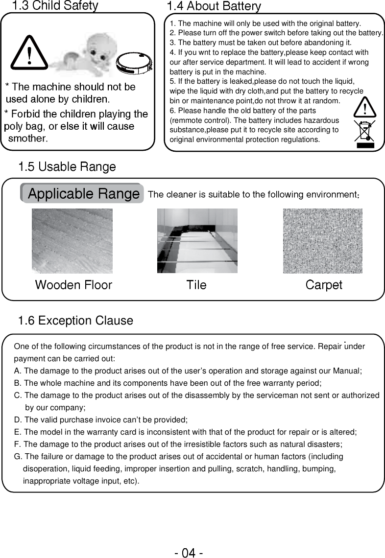 1.6 Exception ClauseOne of the following circumstances of the product is not in the range of free service. Repair under payment can be carried out:A. The damage to the product arises out of the user’s operation and storage against our Manual; B. The whole machine and its components have been out of the free warranty period;C. The damage to the product arises out of the disassembly by the serviceman not sent or authorized      by our company; D. The valid purchase invoice can’t be provided; E. The model in the warranty card is inconsistent with that of the product for repair or is altered; F. The damage to the product arises out of the irresistible factors such as natural disasters;G. The failure or damage to the product arises out of accidental or human factors (including     disoperation, liquid feeding, improper insertion and pulling, scratch, handling, bumping,     inappropriate voltage input, etc).1. The machine will only be used with the original battery.2. Please turn off the power switch before taking out the battery.3. The battery must be taken out before abandoning it.4. If you wnt to replace the battery,please keep contact with our after service department. It will lead to accident if wrong battery is put in the machine.5. If the battery is leaked,please do not touch the liquid, wipe the liquid with dry cloth,and put the battery to recycle bin or maintenance point,do not throw it at random.6. Please handle the old battery of the parts(remmote control). The battery includes hazardous substance,please put it to recycle site according to original environmental protection regulations. 