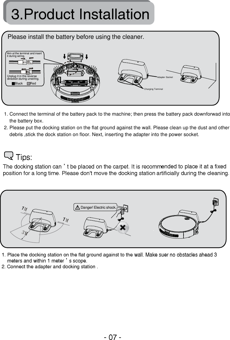 1. Connect the terminal of the battery pack to the machine; then press the battery pack downforwad into     the battery box.2. Please put the docking station on the flat ground against the wall. Please clean up the dust and other     debris ,stick the dock station on floor. Next, inserting the adapter into the power socket.Danger! Electric shock.Adapter SocketCharging TerminalPlease install the battery before using the cleaner.RedBlackAim at the terminal and insertit during wiring.Unplug it in the reversedirection during unwiring.