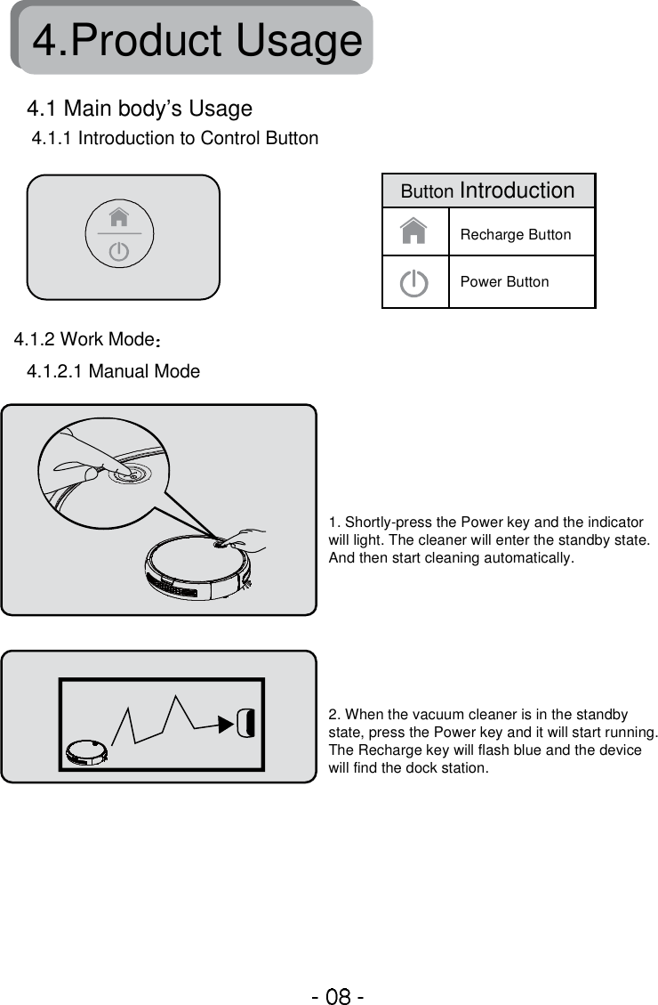 4.Product Usage4.1.1 Introduction to Control Button4.1.2.1 Manual Mode4.1 Main body’s Usage4.1.2 Work Mode1. Shortly-press the Power key and the indicator will light. The cleaner will enter the standby state.And then start cleaning automatically.2. When the vacuum cleaner is in the standby state, press the Power key and it will start running. The Recharge key will flash blue and the device will find the dock station.Recharge ButtonPower ButtonButton Introduction