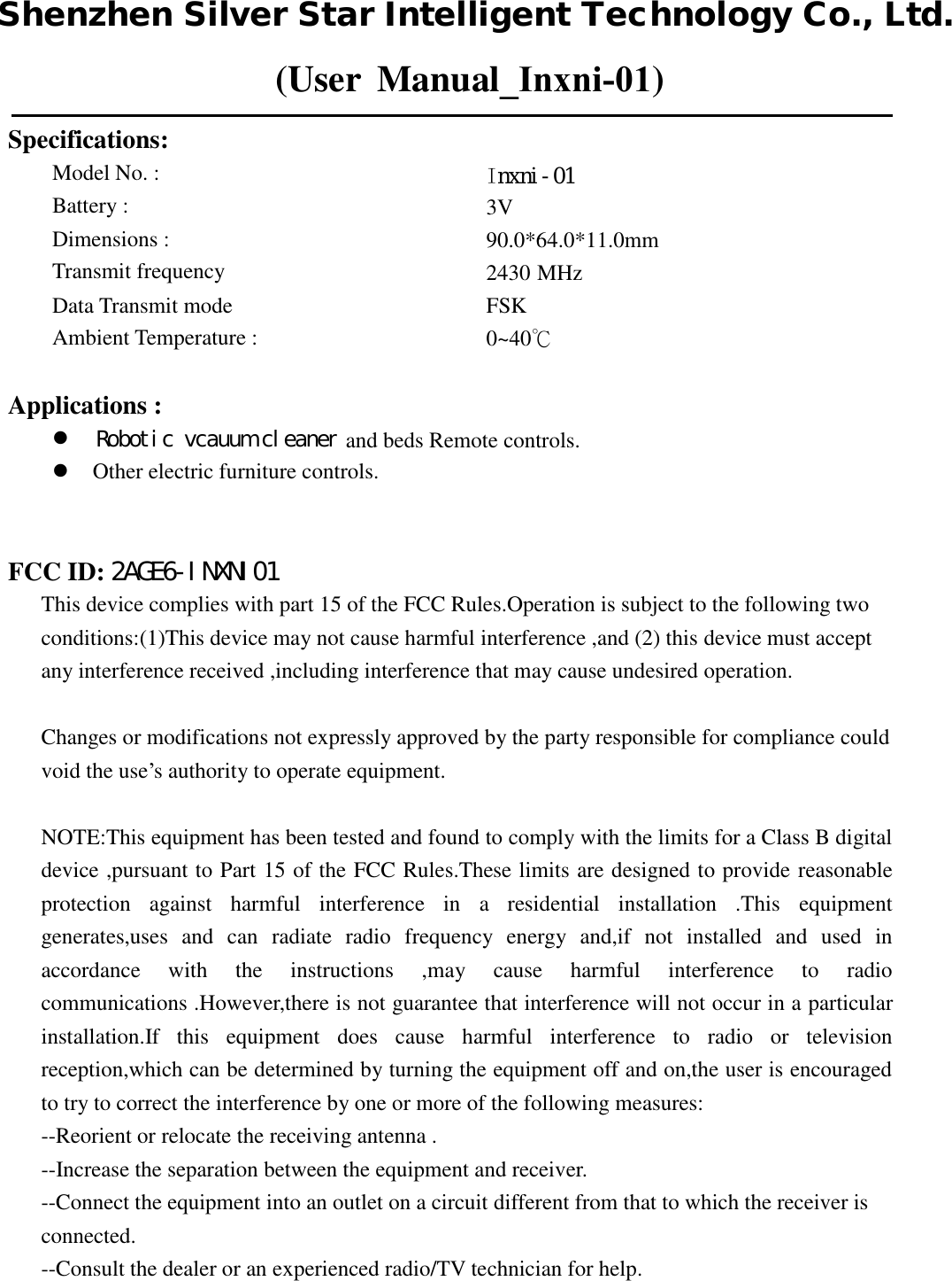 (User Manual_Inxni-01)Specifications: Model No. :     Battery :    Dimensions :    Transmit frequency  Data Transmit mode     Ambient Temperature : Iｎｘｎｉ－０１3V  90.0*64.0*11.0mm  2430 MHz FSK0~40℃  Applications :  and beds Remote controls.Other electric furniture controls.FCC ID:This device complies with part 15 of the FCC Rules.Operation is subject to the following two conditions:(1)This device may not cause harmful interference ,and (2) this device must accept any interference received ,including interference that may cause undesired operation. Changes or modifications not expressly approved by the party responsible for compliance could void the use’s authority to operate equipment. NOTE:This equipment has been tested and found to comply with the limits for a Class B digital device ,pursuant to Part 15 of the FCC Rules.These limits are designed to provide reasonable protection  against  harmful  interference  in  a  residential  installation  .This  equipment generates,uses  and  can  radiate  radio  frequency  energy  and,if  not  installed  and  used  in accordance  with  the  instructions  ,may  cause  harmful  interference  to  radio communications .However,there is not guarantee that interference will not occur in a particular installation.If  this  equipment  does  cause  harmful  interference  to  radio  or  television reception,which can be determined by turning the equipment off and on,the user is encouraged to try to correct the interference by one or more of the following measures: --Reorient or relocate the receiving antenna . --Increase the separation between the equipment and receiver. --Connect the equipment into an outlet on a circuit different from that to which the receiver is connected. --Consult the dealer or an experienced radio/TV technician for help. Ｒｏｂｏｔｉｃ　ｖｃａｕｕｍ　ｃｌｅａｎｅｒ２ＡＧＥ６－ＩＮＸＮＩ０１Shenzhen Silver Star Intelligent Technology Co., Ltd.