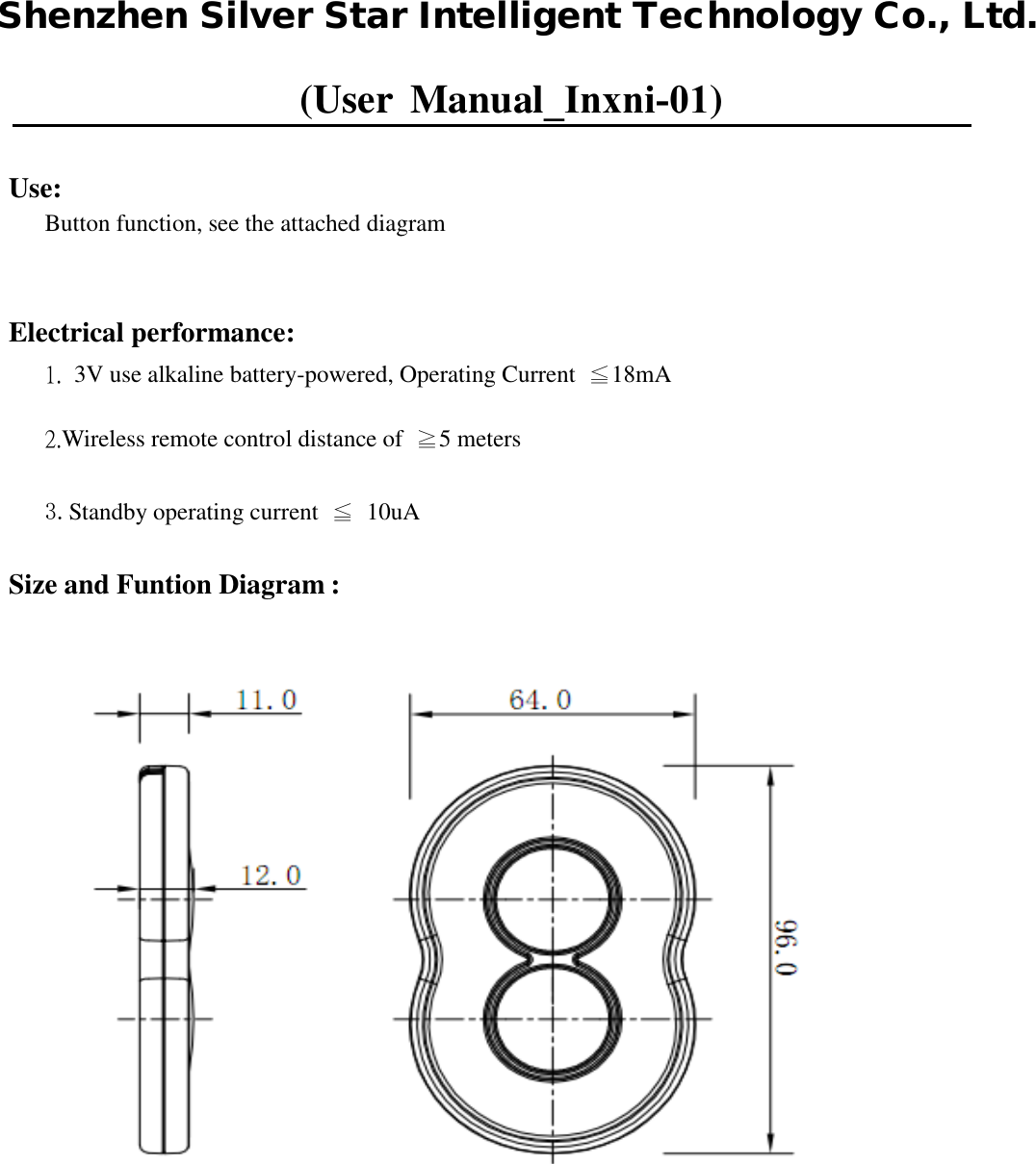 (User Manual_Inxni-01)Use: Button function, see the attached diagram Electrical performance: 1. 3V use alkaline battery-powered, Operating Current ≦18mA2.Wireless remote control distance of  ≧5 meters3.Standby operating current  ≦  10uASize and Funtion Diagram : Shenzhen Silver Star Intelligent Technology Co., Ltd.