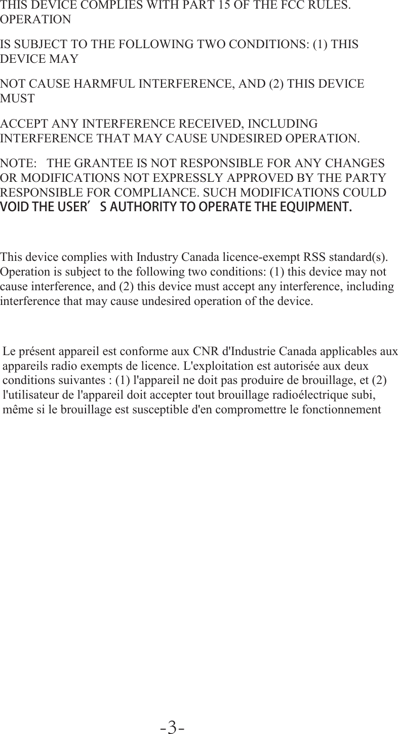  THIS DEVICE COMPLIES WITH PART 15 OF THE FCC RULES. OPERATION IS SUBJECT TO THE FOLLOWING TWO CONDITIONS: (1) THIS DEVICE MAY NOT CAUSE HARMFUL INTERFERENCE, AND (2) THIS DEVICE MUST ACCEPT ANY INTERFERENCE RECEIVED, INCLUDING INTERFERENCE THAT MAY CAUSE UNDESIRED OPERATION.  NOTE:   THE GRANTEE IS NOT RESPONSIBLE FOR ANY CHANGES OR MODIFICATIONS NOT EXPRESSLY APPROVED BY THE PARTY RESPONSIBLE FOR COMPLIANCE. SUCH MODIFICATIONS COULD VOID THE USER’S AUTHORITY TO OPERATE THE EQUIPMENT.    This device complies with Industry Canada licence-exempt RSS standard(s). Operation is subject to the following two conditions: (1) this device may not cause interference, and (2) this device must accept any interference, including interference that may cause undesired operation of the device.   Le présent appareil est conforme aux CNR d&apos;Industrie Canada applicables aux appareils radio exempts de licence. L&apos;exploitation est autorisée aux deux conditions suivantes : (1) l&apos;appareil ne doit pas produire de brouillage, et (2) l&apos;utilisateur de l&apos;appareil doit accepter tout brouillage radioélectrique subi, même si le brouillage est susceptible d&apos;en compromettre le fonctionnement -3-