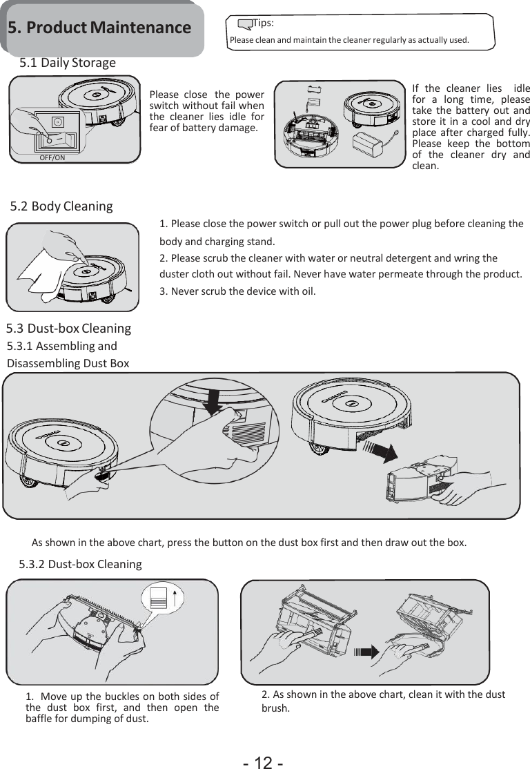 - 12 -            5. Product Maintenance 5.1 Daily Storage Tips: Please clean and maintain the cleaner regularly as actually used.            OFF/ON   Please  close  the  power switch without fail when the  cleaner  lies  idle  for fear of battery damage.  If  the  cleaner  lies    idle for  a  long  time,  please take the battery  out  and store it in a  cool and  dry place  after  charged fully. Please  keep  the  bottom of  the  cleaner  dry  and clean.  5.2 Body Cleaning  5.3 Dust-box Cleaning 5.3.1 Assembling and Disassembling Dust Box   1. Please close the power switch or pull out the power plug before cleaning the body and charging stand. 2. Please scrub the cleaner with water or neutral detergent and wring the duster cloth out without fail. Never have water permeate through the product. 3. Never scrub the device with oil.            As shown in the above chart, press the button on the dust box first and then draw out the box. 5.3.2 Dust-box Cleaning  1. Move up the buckles on both sides of the  dust  box  first,  and  then  open  the baffle for dumping of dust. 2. As shown in the above chart, clean it with the dust brush. 