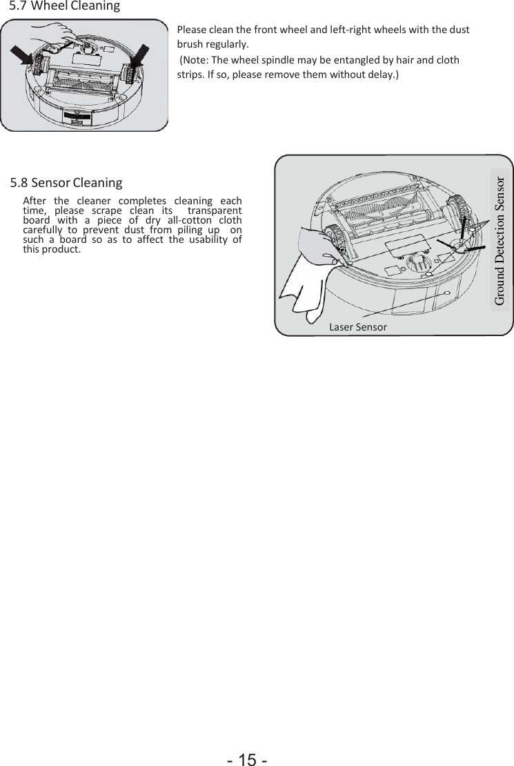 - 15 -      Ground Detection Sensor 5.7 Wheel Cleaning    Please clean the front wheel and left-right wheels with the dust brush regularly. (Note: The wheel spindle may be entangled by hair and cloth strips. If so, please remove them without delay.)       5.8 Sensor Cleaning After  the  cleaner  completes  cleaning  each time,  please  scrape  clean  its    transparent board  with  a  piece  of  dry  all-cotton  cloth carefully  to  prevent  dust  from  piling  up    on such  a  board  so as to  affect  the  usability  of this product.     Laser Sensor 