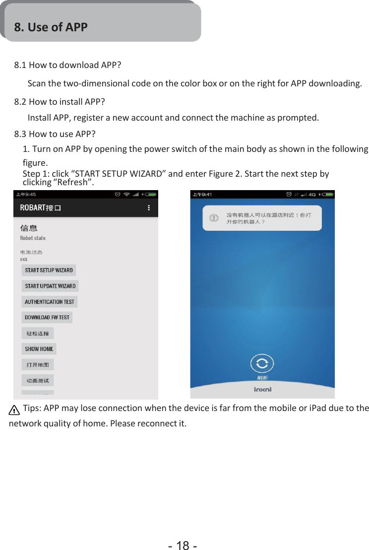 - 18 -     8. Use of APP   8.1 How to download APP? Scan the two-dimensional code on the color box or on the right for APP downloading. 8.2 How to install APP? Install APP, register a new account and connect the machine as prompted. 8.3 How to use APP? 1. Turn on APP by opening the power switch of the main body as shown in the following figure. Step 1: click “START SETUP WIZARD” and enter Figure 2. Start the next step by clicking “Refresh”.  Tips: APP may lose connection when the device is far from the mobile or iPad due to the network quality of home. Please reconnect it. 