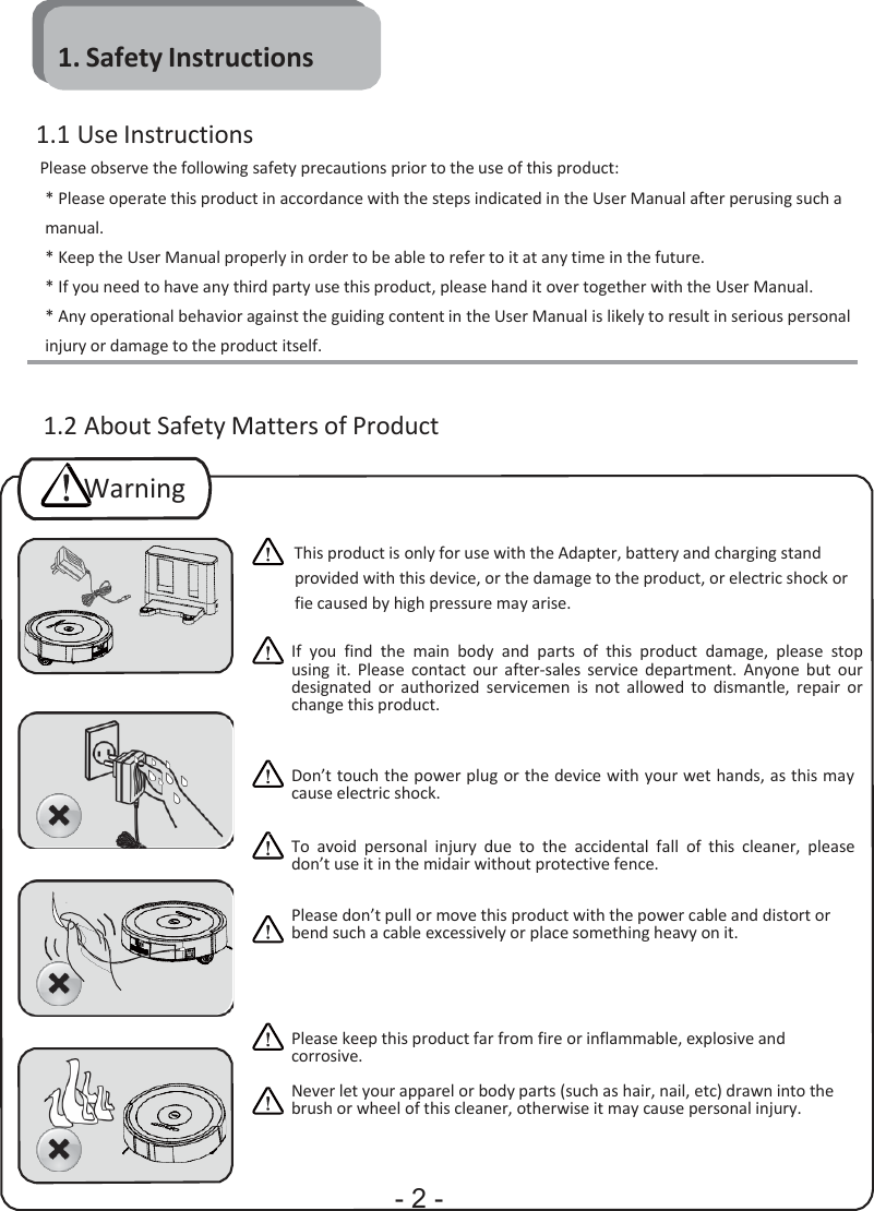                1. Safety Instructions  1.1 Use Instructions Please observe the following safety precautions prior to the use of this product: * Please operate this product in accordance with the steps indicated in the User Manual after perusing such a manual. * Keep the User Manual properly in order to be able to refer to it at any time in the future. * If you need to have any third party use this product, please hand it over together with the User Manual. * Any operational behavior against the guiding content in the User Manual is likely to result in serious personal injury or damage to the product itself.   1.2 About Safety Matters of Product  Warning  This product is only for use with the Adapter, battery and charging stand provided with this device, or the damage to the product, or electric shock or fie caused by high pressure may arise.  If you  find  the  main  body  and  parts  of  this  product  damage,  please  stop using  it.  Please  contact  our  after-sales  service  department.  Anyone  but  our designated  or  authorized  servicemen  is  not  allowed  to  dismantle,  repair  or change this product.    Don’t touch the power plug or the device with your wet hands, as this may cause electric shock.   To  avoid  personal  injury  due  to  the  accidental  fall of  this  cleaner,  please don’t use it in the midair without protective fence.   Please don’t pull or move this product with the power cable and distort or bend such a cable excessively or place something heavy on it.      Please keep this product far from fire or inflammable, explosive and corrosive.  Never let your apparel or body parts (such as hair, nail, etc) drawn into the brush or wheel of this cleaner, otherwise it may cause personal injury.    - 2 - 