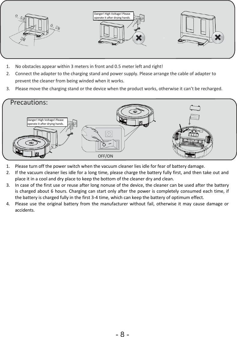 - 8 - Danger! High Voltage! Please operate it after drying hands. 1. No obstacles appear within 3 meters in front and 0.5 meter left and right! 2. Connect the adapter to the charging stand and power supply. Please arrange the cable of adapter to prevent the cleaner from being winded when it works.3. Please move the charging stand or the device when the product works, otherwise it can’t be recharged. Precautions: Danger! High Voltage! Please operate it after drying hands. OFF/ON 1. Please turn off the power switch when the vacuum cleaner lies idle for fear of battery damage. 2. If the vacuum cleaner lies idle for a long time, please charge the battery fully first, and then take out andplace it in a cool and dry place to keep the bottom of the cleaner dry and clean. 3. In case of the first use or reuse after long nonuse of the device, the cleaner can be used after the battery is charged about 6  hours. Charging can start only after the power is  completely consumed each time, ifthe battery is charged fully in the first 3-4 time, which can keep the battery of optimum effect. 4. Please  use  the  original  battery  from  the  manufacturer  without fail,  otherwise it  may  cause  damage  or accidents. 