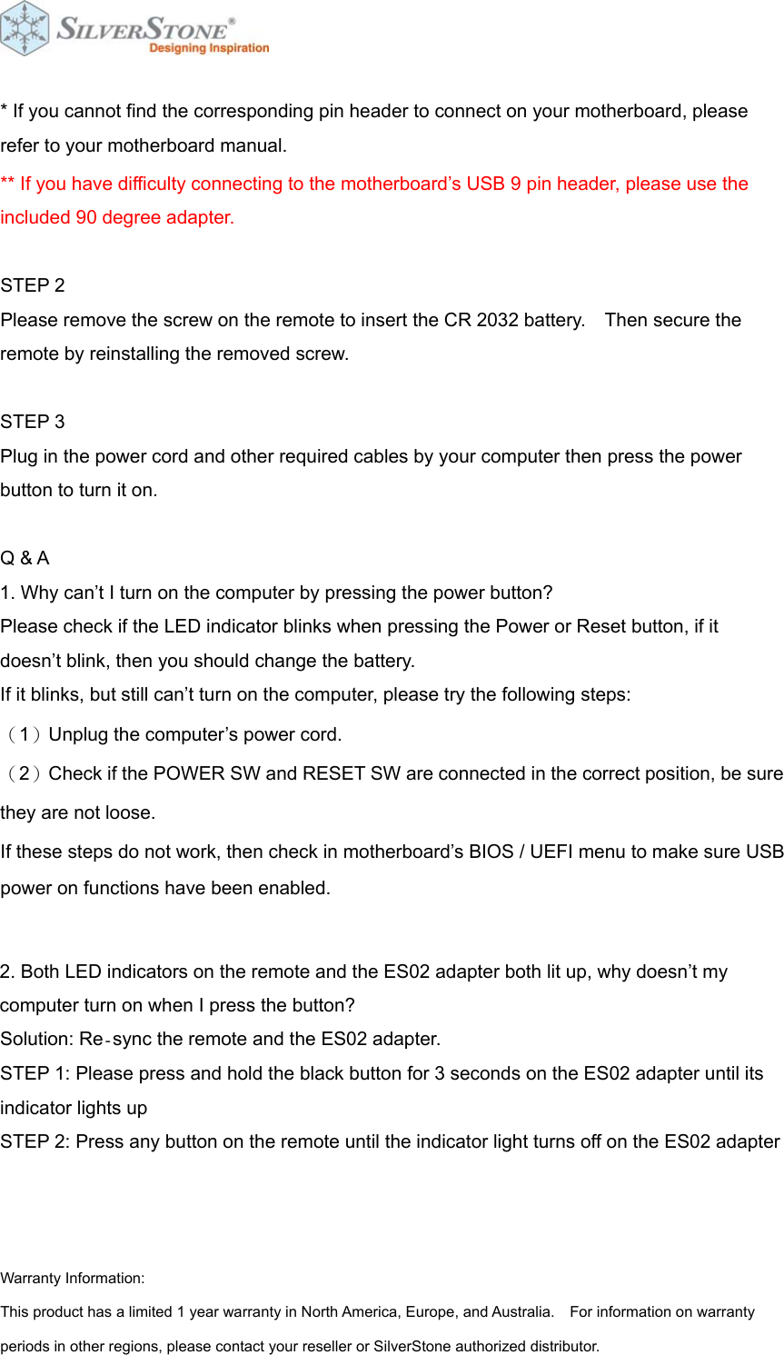  * If you cannot find the corresponding pin header to connect on your motherboard, please refer to your motherboard manual. ** If you have difficulty connecting to the motherboard&rsquo;s USB 9 pin header, please use the included 90 degree adapter.   STEP 2 Please remove the screw on the remote to insert the CR 2032 battery.    Then secure the remote by reinstalling the removed screw.  STEP 3 Plug in the power cord and other required cables by your computer then press the power button to turn it on.  Q &amp; A 1. Why can&rsquo;t I turn on the computer by pressing the power button? Please check if the LED indicator blinks when pressing the Power or Reset button, if it doesn&rsquo;t blink, then you should change the battery.   If it blinks, but still can&rsquo;t turn on the computer, please try the following steps:   （1）Unplug the computer&rsquo;s power cord.   （2）Check if the POWER SW and RESET SW are connected in the correct position, be sure they are not loose. If these steps do not work, then check in motherboard&rsquo;s BIOS / UEFI menu to make sure USB power on functions have been enabled.  2. Both LED indicators on the remote and the ES02 adapter both lit up, why doesn&rsquo;t my computer turn on when I press the button? Solution: Re‐sync the remote and the ES02 adapter. STEP 1: Please press and hold the black button for 3 seconds on the ES02 adapter until its indicator lights up STEP 2: Press any button on the remote until the indicator light turns off on the ES02 adapter    Warranty Information: This product has a limited 1 year warranty in North America, Europe, and Australia.    For information on warranty periods in other regions, please contact your reseller or SilverStone authorized distributor. 