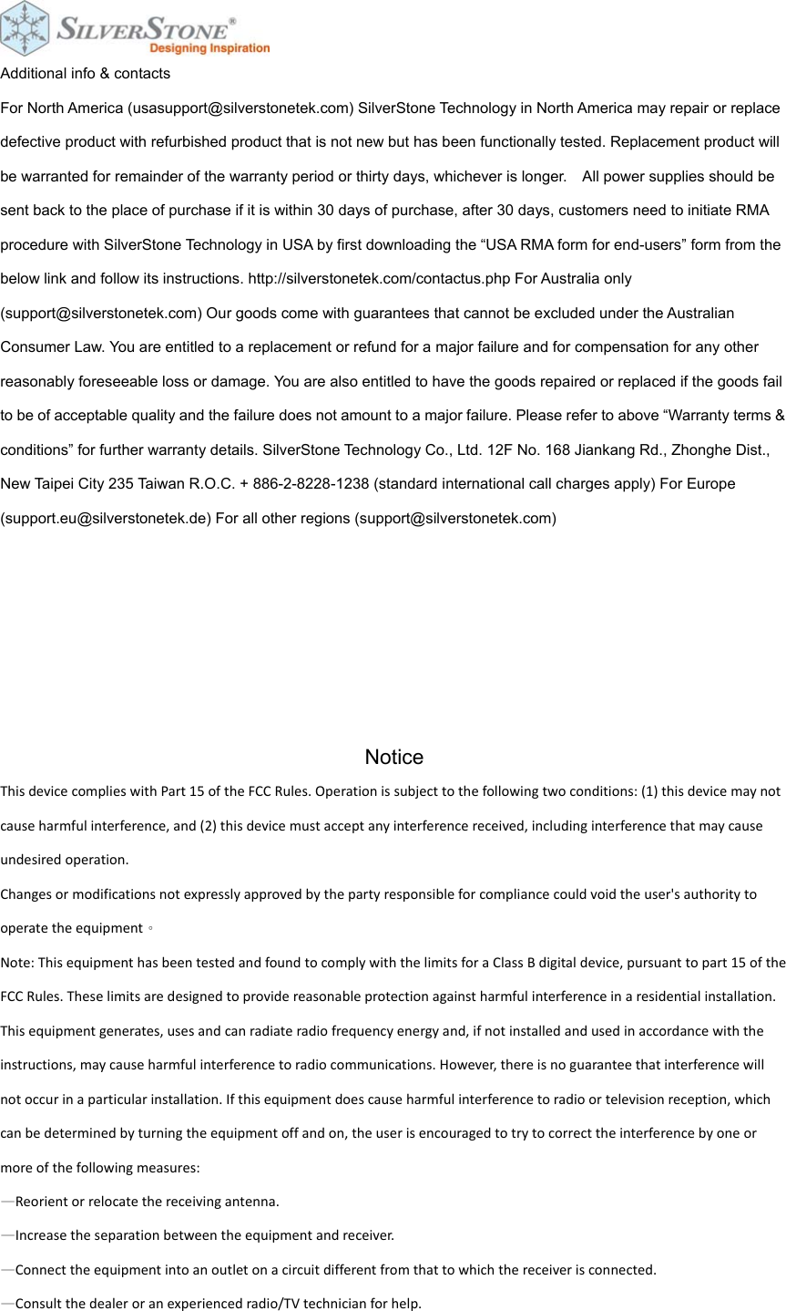 Additional info &amp; contacts For North America (usasupport@silverstonetek.com) SilverStone Technology in North America may repair or replace defective product with refurbished product that is not new but has been functionally tested. Replacement product will be warranted for remainder of the warranty period or thirty days, whichever is longer.    All power supplies should be sent back to the place of purchase if it is within 30 days of purchase, after 30 days, customers need to initiate RMA procedure with SilverStone Technology in USA by first downloading the &ldquo;USA RMA form for end-users&rdquo; form from the below link and follow its instructions. http://silverstonetek.com/contactus.php For Australia only (support@silverstonetek.com) Our goods come with guarantees that cannot be excluded under the Australian Consumer Law. You are entitled to a replacement or refund for a major failure and for compensation for any other reasonably foreseeable loss or damage. You are also entitled to have the goods repaired or replaced if the goods fail to be of acceptable quality and the failure does not amount to a major failure. Please refer to above &ldquo;Warranty terms &amp; conditions&rdquo; for further warranty details. SilverStone Technology Co., Ltd. 12F No. 168 Jiankang Rd., Zhonghe Dist., New Taipei City 235 Taiwan R.O.C. + 886-2-8228-1238 (standard international call charges apply) For Europe (support.eu@silverstonetek.de) For all other regions (support@silverstonetek.com)       Notice ThisdevicecomplieswithPart15oftheFCCRules.Operationissubjecttothefollowingtwoconditions:(1)thisdevicemaynotcauseharmfulinterference,and(2)thisdevicemustacceptanyinterferencereceived,includinginterferencethatmaycauseundesiredoperation.Changesormodificationsnotexpresslyapprovedbythepartyresponsibleforcompliancecouldvoidtheuser'sauthoritytooperatetheequipment。Note:ThisequipmenthasbeentestedandfoundtocomplywiththelimitsforaClassBdigitaldevice,pursuanttopart15oftheFCCRules.Theselimitsaredesignedtoprovidereasonableprotectionagainstharmfulinterferenceinaresidentialinstallation.Thisequipmentgenerates,usesandcanradiateradiofrequencyenergyand,ifnotinstalledandusedinaccordancewiththeinstructions,maycauseharmfulinterferencetoradiocommunications.However,thereisnoguaranteethatinterferencewillnotoccurinaparticularinstallation.Ifthisequipmentdoescauseharmfulinterferencetoradioortelevisionreception,whichcanbedeterminedbyturningtheequipmentoffandon,theuserisencouragedtotrytocorrecttheinterferencebyoneormoreofthefollowingmeasures:&mdash;Reorientorrelocatethereceivingantenna.&mdash;Increasetheseparationbetweentheequipmentandreceiver.&mdash;Connecttheequipmentintoanoutletonacircuitdifferentfromthattowhichthereceiverisconnected.&mdash;Consultthedealeroranexperiencedradio/TVtechnicianforhelp. 