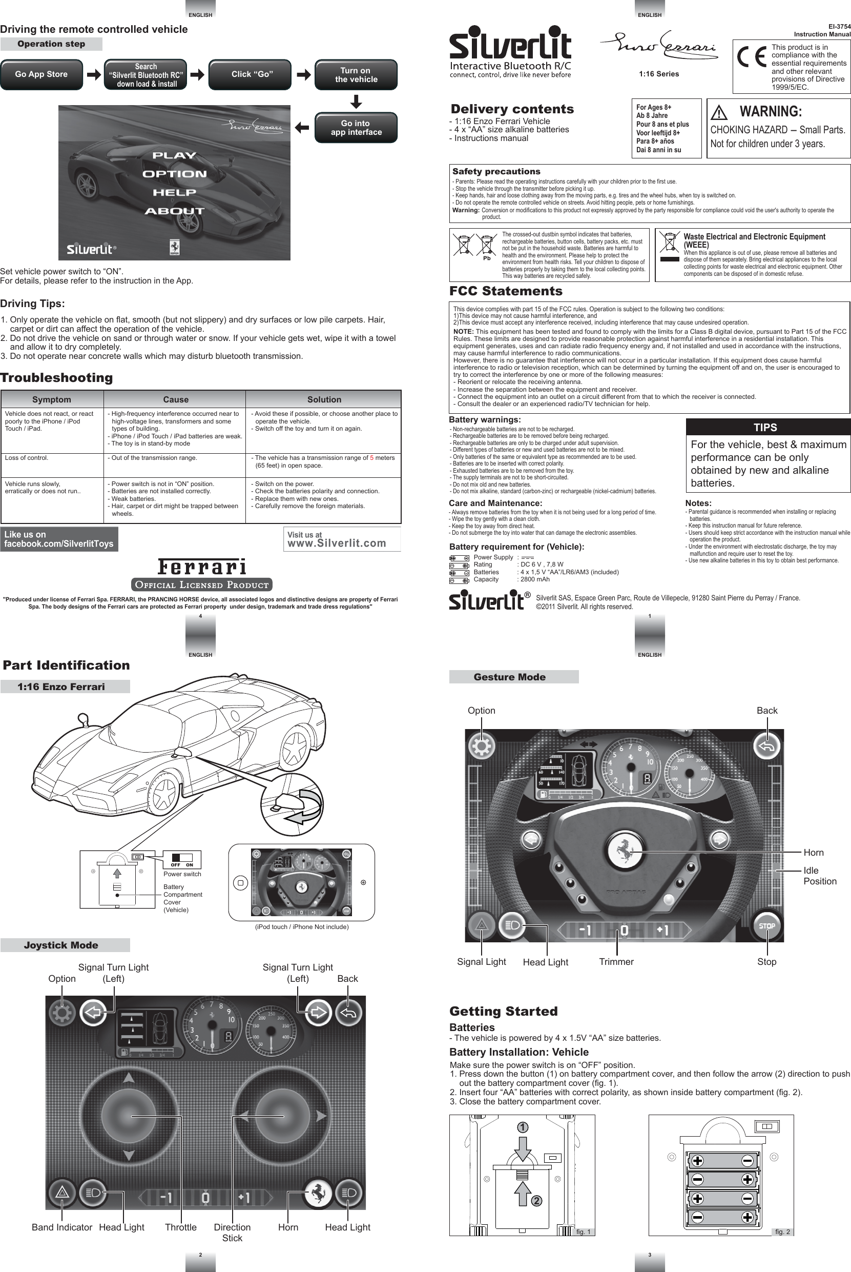 EI-3754Instruction ManualDelivery contentsSilverlit SAS, Espace Green Parc, Route de Villepecle, 91280 Saint Pierre du Perray / France.©2011 Silverlit. All rights reserved.Safety precautions- Parents: Please read the operating instructions carefully with your children prior to the first use.- Stop the vehicle through the transmitter before picking it up.- Keep hands, hair and loose clothing away from the moving parts, e.g. tires and the wheel hubs, when toy is switched on.- Do not operate the remote controlled vehicle on streets. Avoid hitting people, pets or home furnishings.Part IdentificationENGLISHENGLISHENGLISH1ENGLISH42 3ThrottleDriving Tips:TroubleshootingSymptom Cause SolutionDriving the remote controlled vehicleNOTE: This equipment has been tested and found to comply with the limits for a Class B digital device, pursuant to Part 15 of the FCC Rules. These limits are designed to provide reasonable protection against harmful interference in a residential installation. This equipment generates, uses and can radiate radio frequency energy and, if not installed and used in accordance with the instructions, may cause harmful interference to radio communications.However, there is no guarantee that interference will not occur in a particular installation. If this equipment does cause harmful interference to radio or television reception, which can be determined by turning the equipment off and on, the user is encouraged to try to correct the interference by one or more of the following measures:- Reorient or relocate the receiving antenna.- Increase the separation between the equipment and receiver.- Connect the equipment into an outlet on a circuit different from that to which the receiver is connected.- Consult the dealer or an experienced radio/TV technician for help.This device complies with part 15 of the FCC rules. Operation is subject to the following two conditions:1)This device may not cause harmful interference, and2)This device must accept any interference received, including interference that may cause undesired operation.FCC StatementsBattery requirement for (Vehicle):Power Supply  :  Rating              : DC 6 V , 7,8 WBatteries          : 4 x 1,5 V “AA”/LR6/AM3 (included)Capacity          : 2800 mAhSet vehicle power switch to “ON”.For details, please refer to the instruction in the App.Notes:- Parental guidance is recommended when installing or replacing batteries.- Keep this instruction manual for future reference.- Users should keep strict accordance with the instruction manual while operation the product.- Under the environment with electrostatic discharge, the toy may malfunction and require user to reset the toy.- Use new alkaline batteries in this toy to obtain best performance.Care and Maintenance:- Always remove batteries from the toy when it is not being used for a long period of time.- Wipe the toy gently with a clean cloth.- Keep the toy away from direct heat.- Do not submerge the toy into water that can damage the electronic assemblies.Warning: Conversion or modifications to this product not expressly approved by the party responsible for compliance could void the user&apos;s authority to operate the product.Battery warnings:- Non-rechargeable batteries are not to be recharged.- Rechargeable batteries are to be removed before being recharged.- Rechargeable batteries are only to be charged under adult supervision.- Different types of batteries or new and used batteries are not to be mixed.- Only batteries of the same or equivalent type as recommended are to be used.- Batteries are to be inserted with correct polarity.- Exhausted batteries are to be removed from the toy.- The supply terminals are not to be short-circuited.- Do not mix old and new batteries.- Do not mix alkaline, standard (carbon-zinc) or rechargeable (nickel-cadmium) batteries.WARNING:CHOKING HAZARD - Small Parts. Not for children under 3 years.The crossed-out dustbin symbol indicates that batteries, rechargeable batteries, button cells, battery packs, etc. must not be put in the household waste. Batteries are harmful to health and the environment. Please help to protect the environment from health risks. Tell your children to dispose of batteries properly by taking them to the local collecting points. This way batteries are recycled safely.Waste Electrical and Electronic Equipment (WEEE)When this appliance is out of use, please remove all batteries and dispose of them separately. Bring electrical appliances to the local collecting points for waste electrical and electronic equipment. Other components can be disposed of in domestic refuse.For Ages 8+Ab 8 JahrePour 8 ans et plusVoor leeftijd 8+Para 8+ añosDai 8 anni in suThis product is in compliance with the essential requirements and other relevant provisions of Directive 1999/5/EC.1. Only operate the vehicle on flat, smooth (but not slippery) and dry surfaces or low pile carpets. Hair, carpet or dirt can affect the operation of the vehicle.2. Do not drive the vehicle on sand or through water or snow. If your vehicle gets wet, wipe it with a towel and allow it to dry completely.3. Do not operate near concrete walls which may disturb bluetooth transmission.- The vehicle has a transmission range of 5 meters (65 feet) in open space.- Avoid these if possible, or choose another place to operate the vehicle.- Switch off the toy and turn it on again.- Power switch is not in “ON” position.- Batteries are not installed correctly.- Weak batteries.- Hair, carpet or dirt might be trapped between wheels.- Out of the transmission range.- High-frequency interference occurred near to high-voltage lines, transformers and some types of building.- iPhone / iPod Touch / iPad batteries are weak.- The toy is in stand-by mode- Switch on the power.- Check the batteries polarity and connection.- Replace them with new ones.- Carefully remove the foreign materials.Vehicle runs slowly,erratically or does not run..Vehicle does not react, or react poorly to the iPhone / iPod Touch / iPad.Loss of control.Batteries- The vehicle is powered by 4 x 1.5V “AA” size batteries.Battery Installation: VehicleGetting StartedMake sure the power switch is on “OFF” position.1. Press down the button (1) on battery compartment cover, and then follow the arrow (2) direction to push out the battery compartment cover (fig. 1).2. Insert four “AA” batteries with correct polarity, as shown inside battery compartment (fig. 2).3. Close the battery compartment cover.TIPSFor the vehicle, best &amp; maximum performance can be only obtained by new and alkaline batteries.- 1:16 Enzo Ferrari Vehicle- 4 x “AA” size alkaline batteries- Instructions manual1:16 Enzo FerrariOperation step&quot;Produced under license of Ferrari Spa. FERRARI, the PRANCING HORSE device, all associated logos and distinctive designs are property of Ferrari Spa. The body designs of the Ferrari cars are protected as Ferrari property  under design, trademark and trade dress regulations&quot;fig. 212fig. 1Power switchBattery Compartment Cover (Vehicle)OFF    ONJoystick ModeGesture ModeBackHead LightHead LightSignal Light StopTrimmerBand IndicatorOptionSignal Turn Light(Left)Signal Turn Light(Left)BackIdlePositionHornOptionHead Light HornDirectionStick(iPod touch / iPhone Not include)Go App Store Click “Go”Search “Silverlit Bluetooth RC” down load &amp; installTurn on the vehicleGo into app interface1:16 Series