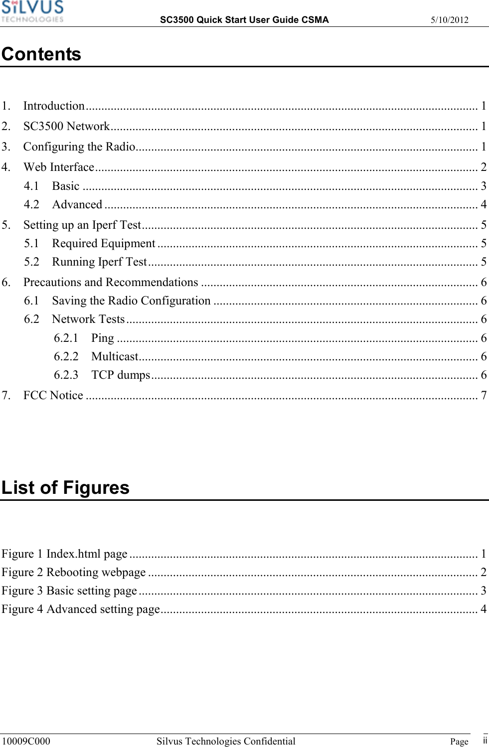  SC3500 Quick Start User Guide CSMA  5/10/2012 10009C000 Silvus Technologies Confidential    Page   ii Contents 1. Introduction.............................................................................................................................. 1 2. SC3500 Network...................................................................................................................... 1 3. Configuring the Radio.............................................................................................................. 1 4. Web Interface........................................................................................................................... 2 4.1 Basic ............................................................................................................................... 3 4.2 Advanced ........................................................................................................................ 4 5. Setting up an Iperf Test............................................................................................................ 5 5.1 Required Equipment ....................................................................................................... 5 5.2 Running Iperf Test.......................................................................................................... 5 6. Precautions and Recommendations ......................................................................................... 6 6.1 Saving the Radio Configuration ..................................................................................... 6 6.2 Network Tests................................................................................................................. 6 6.2.1 Ping .................................................................................................................... 6 6.2.2 Multicast............................................................................................................. 6 6.2.3 TCP dumps......................................................................................................... 6 7. FCC Notice .............................................................................................................................. 7  List of Figures  Figure 1 Index.html page ................................................................................................................ 1 Figure 2 Rebooting webpage .......................................................................................................... 2 Figure 3 Basic setting page ............................................................................................................. 3 Figure 4 Advanced setting page...................................................................................................... 4 